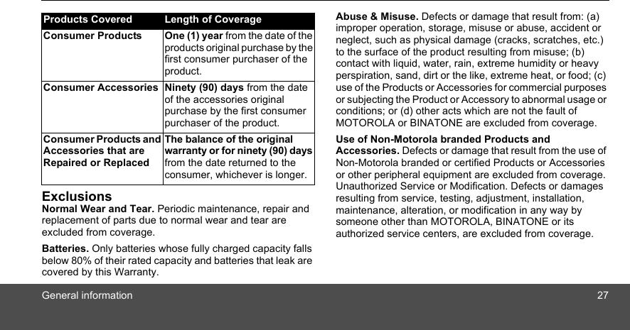 General information 27ExclusionsNormal Wear and Tear. Periodic maintenance, repair and replacement of parts due to normal wear and tear are excluded from coverage. Batteries. Only batteries whose fully charged capacity falls below 80% of their rated capacity and batteries that leak are covered by this Warranty.Abuse &amp; Misuse. Defects or damage that result from: (a) improper operation, storage, misuse or abuse, accident or neglect, such as physical damage (cracks, scratches, etc.) to the surface of the product resulting from misuse; (b) contact with liquid, water, rain, extreme humidity or heavy perspiration, sand, dirt or the like, extreme heat, or food; (c) use of the Products or Accessories for commercial purposes or subjecting the Product or Accessory to abnormal usage or conditions; or (d) other acts which are not the fault of MOTOROLA or BINATONE are excluded from coverage. Use of Non-Motorola branded Products and Accessories. Defects or damage that result from the use of Non-Motorola branded or certified Products or Accessories or other peripheral equipment are excluded from coverage. Unauthorized Service or Modification. Defects or damages resulting from service, testing, adjustment, installation, maintenance, alteration, or modification in any way by someone other than MOTOROLA, BINATONE or its authorized service centers, are excluded from coverage. Products Covered Length of CoverageConsumer Products One (1) year from the date of the products original purchase by the first consumer purchaser of the product.Consumer Accessories Ninety (90) days from the date of the accessories original purchase by the first consumer purchaser of the product.Consumer Products and Accessories that are Repaired or ReplacedThe balance of the original warranty or for ninety (90) days from the date returned to the consumer, whichever is longer.