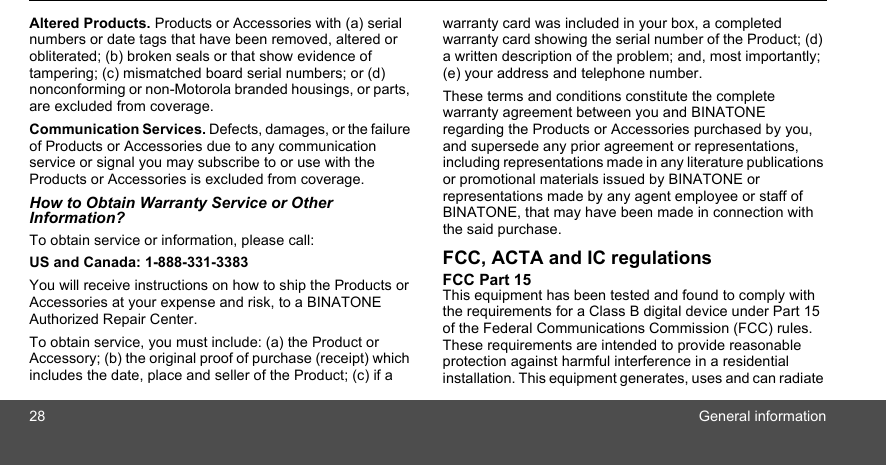 28 General informationAltered Products. Products or Accessories with (a) serial numbers or date tags that have been removed, altered or obliterated; (b) broken seals or that show evidence of tampering; (c) mismatched board serial numbers; or (d) nonconforming or non-Motorola branded housings, or parts, are excluded from coverage. Communication Services. Defects, damages, or the failure of Products or Accessories due to any communication service or signal you may subscribe to or use with the Products or Accessories is excluded from coverage.How to Obtain Warranty Service or Other Information?To obtain service or information, please call:US and Canada: 1-888-331-3383You will receive instructions on how to ship the Products or Accessories at your expense and risk, to a BINATONE Authorized Repair Center.  To obtain service, you must include: (a) the Product or Accessory; (b) the original proof of purchase (receipt) which includes the date, place and seller of the Product; (c) if a warranty card was included in your box, a completed warranty card showing the serial number of the Product; (d) a written description of the problem; and, most importantly; (e) your address and telephone number.These terms and conditions constitute the complete warranty agreement between you and BINATONEregarding the Products or Accessories purchased by you, and supersede any prior agreement or representations, including representations made in any literature publications or promotional materials issued by BINATONE or representations made by any agent employee or staff of BINATONE, that may have been made in connection with the said purchase.FCC, ACTA and IC regulations FCC Part 15 This equipment has been tested and found to comply with the requirements for a Class B digital device under Part 15 of the Federal Communications Commission (FCC) rules. These requirements are intended to provide reasonable protection against harmful interference in a residential installation. This equipment generates, uses and can radiate 