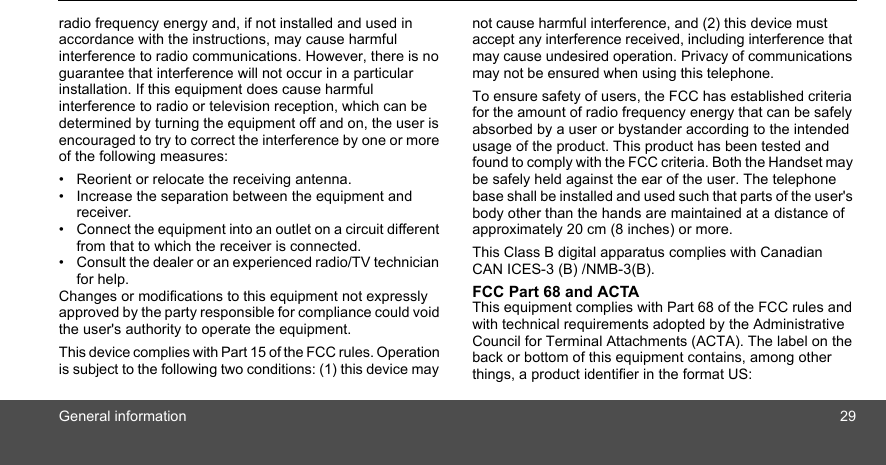 General information 29radio frequency energy and, if not installed and used in accordance with the instructions, may cause harmful interference to radio communications. However, there is no guarantee that interference will not occur in a particular installation. If this equipment does cause harmful interference to radio or television reception, which can be determined by turning the equipment off and on, the user is encouraged to try to correct the interference by one or more of the following measures:•  Reorient or relocate the receiving antenna.•  Increase the separation between the equipment and receiver.•  Connect the equipment into an outlet on a circuit different from that to which the receiver is connected.•  Consult the dealer or an experienced radio/TV technician for help.Changes or modifications to this equipment not expressly approved by the party responsible for compliance could void the user&apos;s authority to operate the equipment. This device complies with Part 15 of the FCC rules. Operation is subject to the following two conditions: (1) this device may not cause harmful interference, and (2) this device must accept any interference received, including interference that may cause undesired operation. Privacy of communications may not be ensured when using this telephone. To ensure safety of users, the FCC has established criteria for the amount of radio frequency energy that can be safely absorbed by a user or bystander according to the intended usage of the product. This product has been tested and found to comply with the FCC criteria. Both the Handset may be safely held against the ear of the user. The telephone base shall be installed and used such that parts of the user&apos;s body other than the hands are maintained at a distance of approximately 20 cm (8 inches) or more.This Class B digital apparatus complies with Canadian CAN ICES-3 (B) /NMB-3(B). FCC Part 68 and ACTA This equipment complies with Part 68 of the FCC rules and with technical requirements adopted by the Administrative Council for Terminal Attachments (ACTA). The label on the back or bottom of this equipment contains, among other things, a product identifier in the format US: 