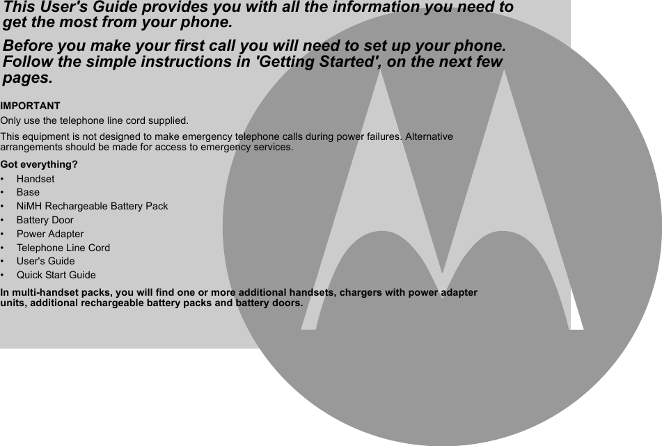 IMPORTANTOnly use the telephone line cord supplied.This equipment is not designed to make emergency telephone calls during power failures. Alternative arrangements should be made for access to emergency services.Got everything?• Handset• Base• NiMH Rechargeable Battery Pack• Battery Door• Power Adapter• Telephone Line Cord• User&apos;s Guide•  Quick Start GuideIn multi-handset packs, you will find one or more additional handsets, chargers with power adapter units, additional rechargeable battery packs and battery doors.This User&apos;s Guide provides you with all the information you need to get the most from your phone.Before you make your first call you will need to set up your phone. Follow the simple instructions in &apos;Getting Started&apos;, on the next few pages.