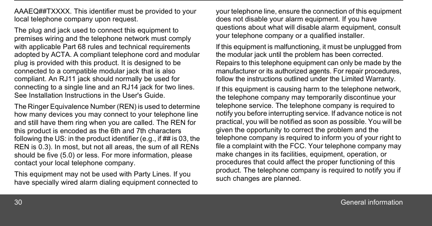 30 General informationAAAEQ##TXXXX. This identifier must be provided to your local telephone company upon request. The plug and jack used to connect this equipment to premises wiring and the telephone network must comply with applicable Part 68 rules and technical requirements adopted by ACTA. A compliant telephone cord and modular plug is provided with this product. It is designed to be connected to a compatible modular jack that is also compliant. An RJ11 jack should normally be used for connecting to a single line and an RJ14 jack for two lines. See Installation Instructions in the User&apos;s Guide.The Ringer Equivalence Number (REN) is used to determine how many devices you may connect to your telephone line and still have them ring when you are called. The REN for this product is encoded as the 6th and 7th characters following the US: in the product identifier (e.g., if ## is 03, the REN is 0.3). In most, but not all areas, the sum of all RENs should be five (5.0) or less. For more information, please contact your local telephone company. This equipment may not be used with Party Lines. If you have specially wired alarm dialing equipment connected to your telephone line, ensure the connection of this equipment does not disable your alarm equipment. If you have questions about what will disable alarm equipment, consult your telephone company or a qualified installer. If this equipment is malfunctioning, it must be unplugged from the modular jack until the problem has been corrected. Repairs to this telephone equipment can only be made by the manufacturer or its authorized agents. For repair procedures, follow the instructions outlined under the Limited Warranty. If this equipment is causing harm to the telephone network, the telephone company may temporarily discontinue your telephone service. The telephone company is required to notify you before interrupting service. If advance notice is not practical, you will be notified as soon as possible. You will be given the opportunity to correct the problem and the telephone company is required to inform you of your right to file a complaint with the FCC. Your telephone company may make changes in its facilities, equipment, operation, or procedures that could affect the proper functioning of this product. The telephone company is required to notify you if such changes are planned. 