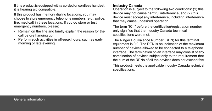 General information 31If this product is equipped with a corded or cordless handset, it is hearing aid compatible. If this product has memory dialing locations, you may choose to store emergency telephone numbers (e.g., police, fire, medical) in these locations. If you do store or test emergency numbers, please: •  Remain on the line and briefly explain the reason for the call before hanging up.•  Perform such activities in off-peak hours, such as early morning or late evening. Industry Canada Operation is subject to the following two conditions: (1) this device may not cause harmful interference, and (2) this device must accept any interference, including interference that may cause undesired operation. The term &quot;IC: &quot; before the certification/registration number only signifies that the Industry Canada technical specifications were met.The Ringer Equivalence Number (REN) for this terminal equipment is 0.0. The REN is an indication of the maximum number of devices allowed to be connected to a telephone interface. The termination on an interface may consist of any combination of devices subject only to the requirement that the sum of the RENs of all the devices does not exceed five.This product meets the applicable Industry Canada technical specifications.