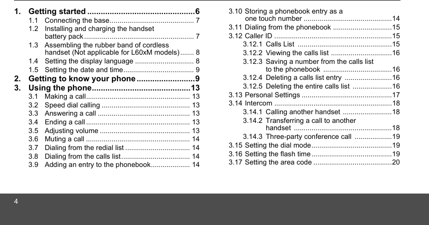 41. Getting started ................................................61.1  Connecting the base........................................... 71.2  Installing and charging the handset battery pack ........................................................ 71.3  Assembling the rubber band of cordless handset (Not applicable for L60xM models) ....... 81.4  Setting the display language .............................. 81.5  Setting the date and time.................................... 92. Getting to know your phone ..........................93. Using the phone............................................133.1  Making a call..................................................... 133.2  Speed dial calling ............................................. 133.3  Answering a call ............................................... 133.4  Ending a call ..................................................... 133.5  Adjusting volume .............................................. 133.6  Muting a call ..................................................... 143.7  Dialing from the redial list ................................. 143.8  Dialing from the calls list ................................... 143.9  Adding an entry to the phonebook.................... 143.10 Storing a phonebook entry as a one touch number .............................................143.11 Dialing from the phonebook ..............................153.12 Caller ID ............................................................153.12.1 Calls List  ................................................153.12.2 Viewing the calls list ...............................163.12.3 Saving a number from the calls list to the phonebook  ...................................163.12.4 Deleting a calls list entry  ........................163.12.5 Deleting the entire calls list  ....................163.13 Personal Settings ..............................................173.14 Intercom ............................................................183.14.1 Calling another handset .........................183.14.2 Transferring a call to another handset ..................................................183.14.3 Three-party conference call  ...................193.15 Setting the dial mode.........................................193.16 Setting the flash time .........................................193.17 Setting the area code ........................................20