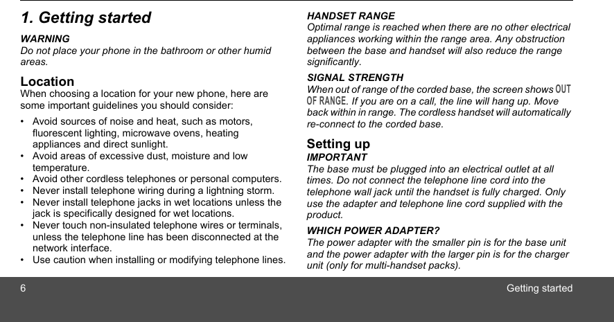 6Getting started1. Getting startedWARNINGDo not place your phone in the bathroom or other humid areas.LocationWhen choosing a location for your new phone, here are some important guidelines you should consider:•  Avoid sources of noise and heat, such as motors, fluorescent lighting, microwave ovens, heating appliances and direct sunlight.•  Avoid areas of excessive dust, moisture and low temperature.•  Avoid other cordless telephones or personal computers.•  Never install telephone wiring during a lightning storm.•  Never install telephone jacks in wet locations unless the jack is specifically designed for wet locations.•  Never touch non-insulated telephone wires or terminals, unless the telephone line has been disconnected at the network interface.•  Use caution when installing or modifying telephone lines.HANDSET RANGEOptimal range is reached when there are no other electrical appliances working within the range area. Any obstruction between the base and handset will also reduce the range significantly.SIGNAL STRENGTHWhen out of range of the corded base, the screen shows OUT OF RANGE. If you are on a call, the line will hang up. Move back within in range. The cordless handset will automatically re-connect to the corded base.Setting upIMPORTANTThe base must be plugged into an electrical outlet at all times. Do not connect the telephone line cord into the telephone wall jack until the handset is fully charged. Only use the adapter and telephone line cord supplied with the product.WHICH POWER ADAPTER?The power adapter with the smaller pin is for the base unit and the power adapter with the larger pin is for the charger unit (only for multi-handset packs). 