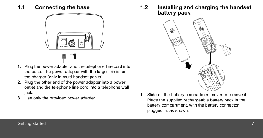 Getting started 71.1 Connecting the base1. Plug the power adapter and the telephone line cord into the base. The power adapter with the larger pin is for the charger (only in multi-handset packs).2. Plug the other end of the power adapter into a power outlet and the telephone line cord into a telephone wall jack.3. Use only the provided power adapter.1.2 Installing and charging the handset battery pack1. Slide off the battery compartment cover to remove it. Place the supplied rechargeable battery pack in the battery compartment, with the battery connector plugged in, as shown.