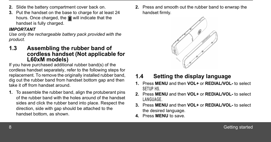 8Getting started2. Slide the battery compartment cover back on.3. Put the handset on the base to charge for at least 24 hours. Once charged, the   will indicate that the handset is fully charged.IMPORTANTUse only the rechargeable battery pack provided with the product.1.3 Assembling the rubber band of cordless handset (Not applicable for L60xM models)If you have purchased additional rubber band(s) of the cordless handset separately, refer to the following steps for replacement. To remove the originally installed rubber band, dig out the rubber band from handset bottom gap and then take it off from handset around.1. To assemble the rubber band, align the protuberant pins of the rubber band with the holes around of the handset sides and click the rubber band into place. Respect the direction, side with gap should be attached to the handset bottom, as shown.2. Press and smooth out the rubber band to enwrap the handset firmly.1.4 Setting the display language1. Press MENU and then VOL+ or REDIAL/VOL- to select SETUP HS.2. Press MENU and then VOL+ or REDIAL/VOL- to select LANGUAGE.3. Press MENU and then VOL+ or REDIAL/VOL- to select the desired language.4. Press MENU to save.