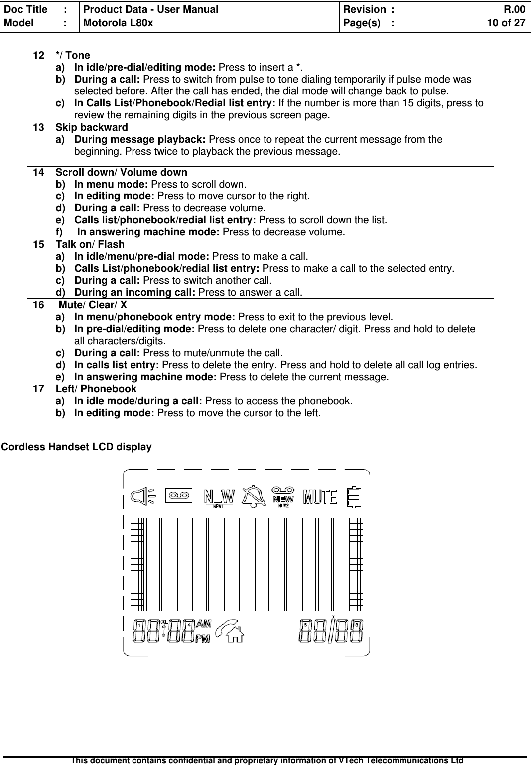 Doc Title : Product Data - User Manual Revision : R.00Model : Motorola L80x Page(s) : 10 of 27This document contains confidential and proprietary information of VTech Telecommunications LtdCordless Handset LCD display12 */ Tonea)Inidle/pre-dial/editingmode:Press to insert a *.b)Duringacall:Press to switch from pulse to tone dialing temporarily if pulse mode wasselected before. After the call has ended, the dial mode will change back to pulse.c) In Calls List/Phonebook/Redial list entry: If the number is more than 15 digits, press toreview the remaining digits in the previous screen page.13 Skip backwarda) During message playback: Press once to repeat the current message from thebeginning. Press twice to playback the previous message.14 Scroll down/ Volume downb)Inmenumode:Press to scroll down.c)Ineditingmode:Press to move cursor to the right.d)Duringacall:Press to decrease volume.e) Calls list/phonebook/redial list entry: Press to scroll down the list.f) In answering machine mode: Press to decrease volume.15 Talk on/ Flasha) In idle/menu/pre-dial mode: Press to make a call.b) Calls List/phonebook/redial list entry: Press to make a call to the selected entry.c)Duringacall:Press to switch another call.d)Duringanincomingcall:Press to answer a call.16 Mute/ Clear/ Xa) In menu/phonebook entry mode: Press to exit to the previous level.b) In pre-dial/editing mode: Press to delete one character/ digit. Press and hold to deleteall characters/digits.c)Duringacall:Press to mute/unmute the call.d)Incallslistentry:Press to delete the entry. Press and hold to delete all call log entries.e) In answering machine mode: Press to delete the current message.17 Left/ Phonebooka) In idle mode/during a call: Press to access the phonebook.b) In editing mode: Press to move the cursor to the left.