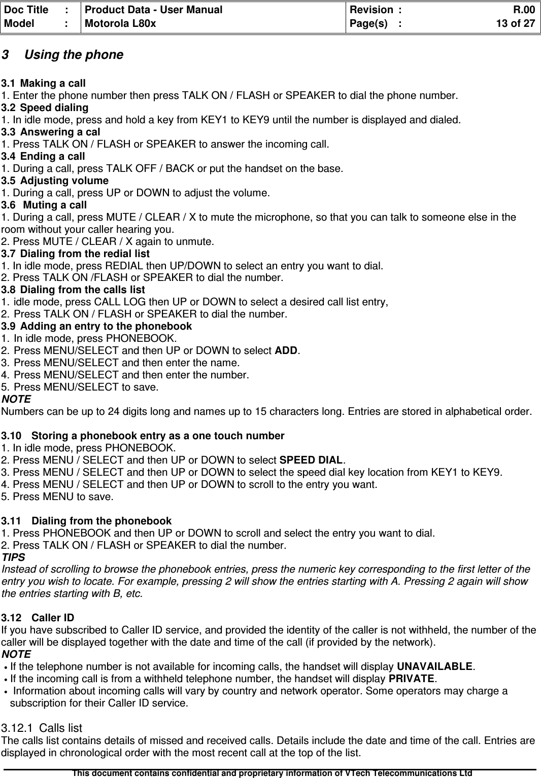 Doc Title : Product Data - User Manual Revision : R.00Model : Motorola L80x Page(s) : 13 of 27This document contains confidential and proprietary information of VTech Telecommunications Ltd3 Using the phone3.1 Making a call1. Enter the phone number then press TALK ON / FLASH or SPEAKER to dial the phone number.3.2Speeddialing1. In idle mode, press and hold a key from KEY1 to KEY9 until the number is displayed and dialed.3.3 Answering a cal1. Press TALK ON / FLASH or SPEAKER to answer the incoming call.3.4 Ending a call1. During a call, press TALK OFF / BACK or put the handset on the base.3.5Adjustingvolume1. During a call, press UP or DOWN to adjust the volume.3.6 Muting a call1. During a call, press MUTE / CLEAR / X to mute the microphone, so that you can talk to someone else in theroom without your caller hearing you.2. Press MUTE / CLEAR / X again to unmute.3.7Dialingfromtherediallist1. In idle mode, press REDIAL then UP/DOWN to select an entry you want to dial.2. Press TALK ON /FLASH or SPEAKER to dial the number.3.8 Dialing from the calls list1. idle mode, press CALL LOG then UP or DOWN to select a desired call list entry,2. Press TALK ON / FLASH or SPEAKER to dial the number.3.9Addinganentrytothephonebook1. In idle mode, press PHONEBOOK.2. Press MENU/SELECT and then UP or DOWN to select ADD.3. Press MENU/SELECT and then enter the name.4. Press MENU/SELECT and then enter the number.5. Press MENU/SELECT to save.NOTENumbers can be up to 24 digits long and names up to 15 characters long. Entries are stored in alphabetical order.3.10 Storing a phonebook entry as a one touch number1. In idle mode, press PHONEBOOK.2. Press MENU / SELECT and then UP or DOWN to select SPEED DIAL.3. Press MENU / SELECT and then UP or DOWN to select the speed dial key location from KEY1 to KEY9.4. Press MENU / SELECT and then UP or DOWN to scroll to the entry you want.5. Press MENU to save.3.11 Dialing from the phonebook1. Press PHONEBOOK and then UP or DOWN to scroll and select the entry you want to dial.2. Press TALK ON / FLASH or SPEAKER to dial the number.TIPSInstead of scrolling to browse the phonebook entries, press the numeric key corresponding to the first letter of theentry you wish to locate. For example, pressing 2 will show the entries starting with A. Pressing 2 again will showthe entries starting with B, etc.3.12CallerIDIf you have subscribed to Caller ID service, and provided the identity of the caller is not withheld, the number of thecaller will be displayed together with the date and time of the call (if provided by the network).NOTE•If the telephone number is not available for incoming calls, the handset will display UNAVAILABLE.•If the incoming call is from a withheld telephone number, the handset will display PRIVATE.•Information about incoming calls will vary by country and network operator. Some operators may charge asubscription for their Caller ID service.3.12.1 Calls listThe calls list contains details of missed and received calls. Details include the date and time of the call. Entries aredisplayed in chronological order with the most recent call at the top of the list.