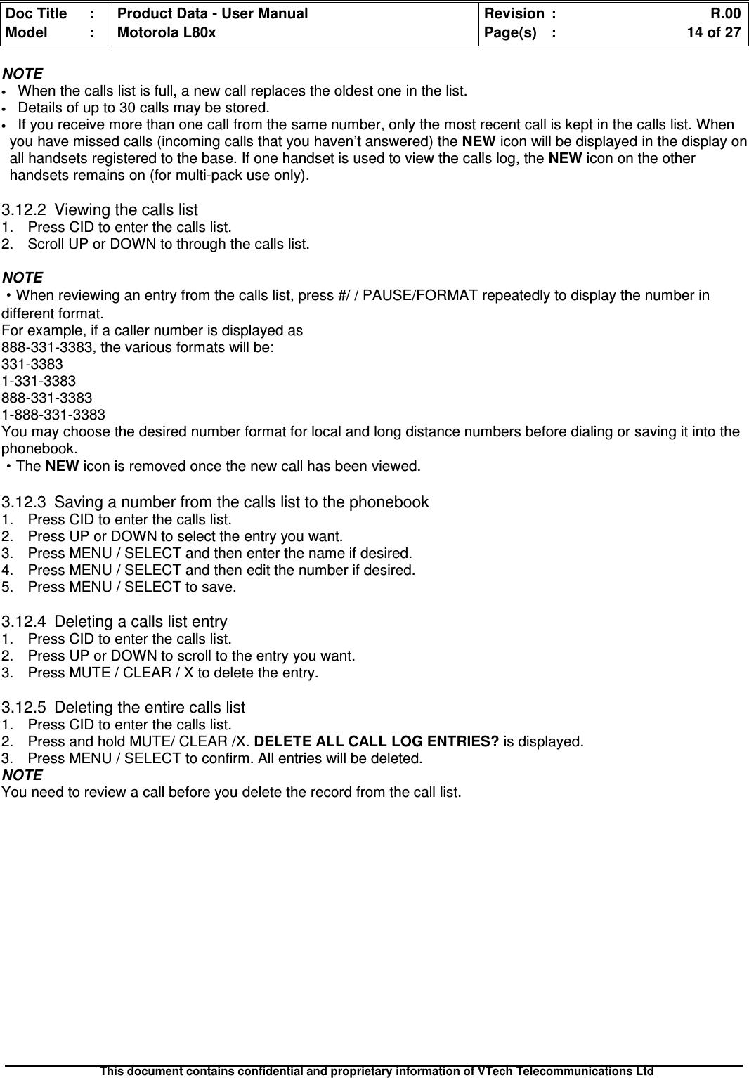 Doc Title : Product Data - User Manual Revision : R.00Model : Motorola L80x Page(s) : 14 of 27This document contains confidential and proprietary information of VTech Telecommunications LtdNOTE•When the calls list is full, a new call replaces the oldest one in the list.•Details of up to 30 calls may be stored.•If you receive more than one call from the same number, only the most recent call is kept in the calls list. Whenyou have missed calls (incoming calls that you haven’t answered) the NEW icon will be displayed in the display onall handsets registered to the base. If one handset is used to view the calls log, the NEW icon on the otherhandsets remains on (for multi-pack use only).3.12.2 Viewing the calls list1. Press CID to enter the calls list.2. Scroll UP or DOWN to through the calls list.NOTE·When reviewing an entry from the calls list, press #/ / PAUSE/FORMAT repeatedly to display the number indifferent format.For example, if a caller number is displayed as888-331-3383, the various formats will be:331-33831-331-3383888-331-33831-888-331-3383You may choose the desired number format for local and long distance numbers before dialing or saving it into thephonebook.·The NEW icon is removed once the new call has been viewed.3.12.3 Saving a number from the calls list to the phonebook1. Press CID to enter the calls list.2. Press UP or DOWN to select the entry you want.3. Press MENU / SELECT and then enter the name if desired.4. Press MENU / SELECT and then edit the number if desired.5. Press MENU / SELECT to save.3.12.4 Deleting a calls list entry1. Press CID to enter the calls list.2. Press UP or DOWN to scroll to the entry you want.3. Press MUTE / CLEAR / X to delete the entry.3.12.5 Deleting the entire calls list1. Press CID to enter the calls list.2. Press and hold MUTE/ CLEAR /X.DELETEALLCALLLOGENTRIES?is displayed.3. Press MENU / SELECT to confirm. All entries will be deleted.NOTEYou need to review a call before you delete the record from the call list.