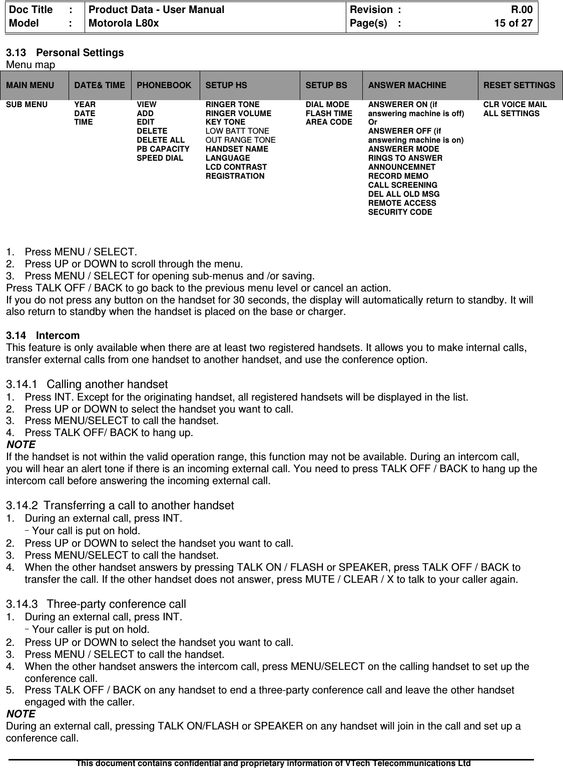 Doc Title : Product Data - User Manual Revision : R.00Model : Motorola L80x Page(s) : 15 of 27This document contains confidential and proprietary information of VTech Telecommunications Ltd3.13 Personal SettingsMenu mapMAIN MENU DATE&amp; TIME PHONEBOOK SETUP HS SETUP BS ANSWER MACHINE RESET SETTINGSSUB MENU YEARDATETIMEVIEWADDEDITDELETEDELETE ALLPB CAPACITYSPEED DIALRINGER TONERINGER VOLUMEKEY TONELOW BATT TONEOUT RANGE TONEHANDSET NAMELANGUAGELCD CONTRASTREGISTRATIONDIAL MODEFLASH TIMEAREA CODEANSWERER ON (ifanswering machine is off)OrANSWERER OFF (ifanswering machine is on)ANSWERER MODERINGS TO ANSWERANNOUNCEMNETRECORD MEMOCALL SCREENINGDEL ALL OLD MSGREMOTE ACCESSSECURITY CODECLR VOICE MAILALL SETTINGS1. Press MENU / SELECT.2. Press UP or DOWN to scroll through the menu.3. Press MENU / SELECT for opening sub-menus and /or saving.Press TALK OFF / BACK to go back to the previous menu level or cancel an action.If you do not press any button on the handset for 30 seconds, the display will automatically return to standby. It willalso return to standby when the handset is placed on the base or charger.3.14 IntercomThis feature is only available when there are at least two registered handsets. It allows you to make internal calls,transfer external calls from one handset to another handset, and use the conference option.3.14.1 Calling another handset1. Press INT. Except for the originating handset, all registered handsets will be displayed in the list.2. Press UP or DOWN to select the handset you want to call.3. Press MENU/SELECT to call the handset.4. Press TALK OFF/ BACK to hang up.NOTEIf the handset is not within the valid operation range, this function may not be available. During an intercom call,you will hear an alert tone if there is an incoming external call. You need to press TALK OFF / BACK to hang up theintercom call before answering the incoming external call.3.14.2 Transferring a call to another handset1. During an external call, press INT.–Your call is put on hold.2. Press UP or DOWN to select the handset you want to call.3. Press MENU/SELECT to call the handset.4. When the other handset answers by pressing TALK ON / FLASH or SPEAKER, press TALK OFF / BACK totransfer the call. If the other handset does not answer, press MUTE / CLEAR / X to talk to your caller again.3.14.3 Three-party conference call1. During an external call, press INT.–Your caller is put on hold.2. Press UP or DOWN to select the handset you want to call.3. Press MENU / SELECT to call the handset.4. When the other handset answers the intercom call, press MENU/SELECT on the calling handset to set up theconference call.5. Press TALK OFF / BACK on any handset to end a three-party conference call and leave the other handsetengaged with the caller.NOTEDuring an external call, pressing TALK ON/FLASH or SPEAKER on any handset will join in the call and set up aconference call.