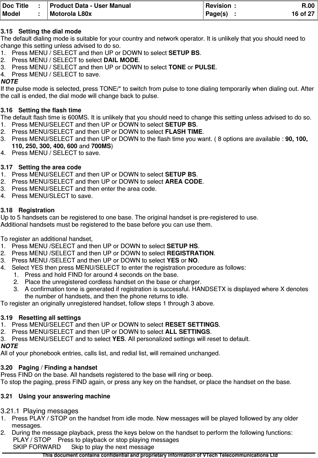 Doc Title : Product Data - User Manual Revision : R.00Model : Motorola L80x Page(s) : 16 of 27This document contains confidential and proprietary information of VTech Telecommunications Ltd3.15 Setting the dial modeThe default dialing mode is suitable for your country and network operator. It is unlikely that you should need tochange this setting unless advised to do so.1. Press MENU / SELECT and then UP or DOWN to selectSETUPBS.2. Press MENU / SELECT to selectDAILMODE.3. Press MENU / SELECT and then UP or DOWN to select TONE or PULSE.4. Press MENU / SELECT to save.NOTEIf the pulse mode is selected, press TONE/* to switch from pulse to tone dialing temporarily when dialing out. Afterthe call is ended, the dial mode will change back to pulse.3.16 Setting the flash timeThe default flash time is 600MS. It is unlikely that you should need to change this setting unless advised to do so.1. Press MENU/SELECT and then UP or DOWN to select SETUP BS.2. Press MENU/SELECT and then UP or DOWN to select FLASH TIME.3. Press MENU/SELECT and then UP or DOWN to the flash time you want. ( 8 options are available :90,100,110, 250, 300, 400, 600 and 700MS)4. Press MENU / SELECT to save.3.17 Setting the area code1. Press MENU/SELECT and then UP or DOWN to select SETUP BS.2. Press MENU/SELECT and then UP or DOWN to selectAREACODE.3. Press MENU/SELECT and then enter the area code.4. Press MENU/SLECT to save.3.18 RegistrationUp to 5 handsets can be registered to one base. The original handset is pre-registered to use.Additional handsets must be registered to the base before you can use them.To register an additional handset,1. Press MENU /SELECT and then UP or DOWN to select SETUP HS.2. Press MENU /SELECT and then UP or DOWN to select REGISTRATION.3. Press MENU /SELECT and then UP or DOWN to selectYESorNO.4. Select YES then press MENU/SELECT to enter the registration procedure as follows:1. Press and hold FIND for around 4 seconds on the base.2. Place the unregistered cordless handset on the base or charger.3. A confirmation tone is generated if registration is successful. HANDSETX is displayed where X denotesthe number of handsets, and then the phone returns to idle.To register an originally unregistered handset, follow steps 1 through 3 above.3.19Resettingallsettings1. Press MENU/SELECT and then UP or DOWN to select RESET SETTINGS.2. Press MENU/SELECT and then UP or DOWN to select ALL SETTINGS.3. Press MENU/SELECT and to select YES. All personalized settings will reset to default.NOTEAll of your phonebook entries, calls list, and redial list, will remained unchanged.3.20 Paging / Finding a handsetPress FIND on the base. All handsets registered to the base will ring or beep.To stop the paging, press FIND again, or press any key on the handset, or place the handset on the base.3.21Usingyouransweringmachine3.21.1 Playing messages1. Press PLAY / STOP on the handset from idle mode. New messages will be played followed by any oldermessages.2. During the message playback, press the keys below on the handset to perform the following functions:PLAY / STOP Press to playback or stop playing messagesSKIP FORWARD Skip to play the next message