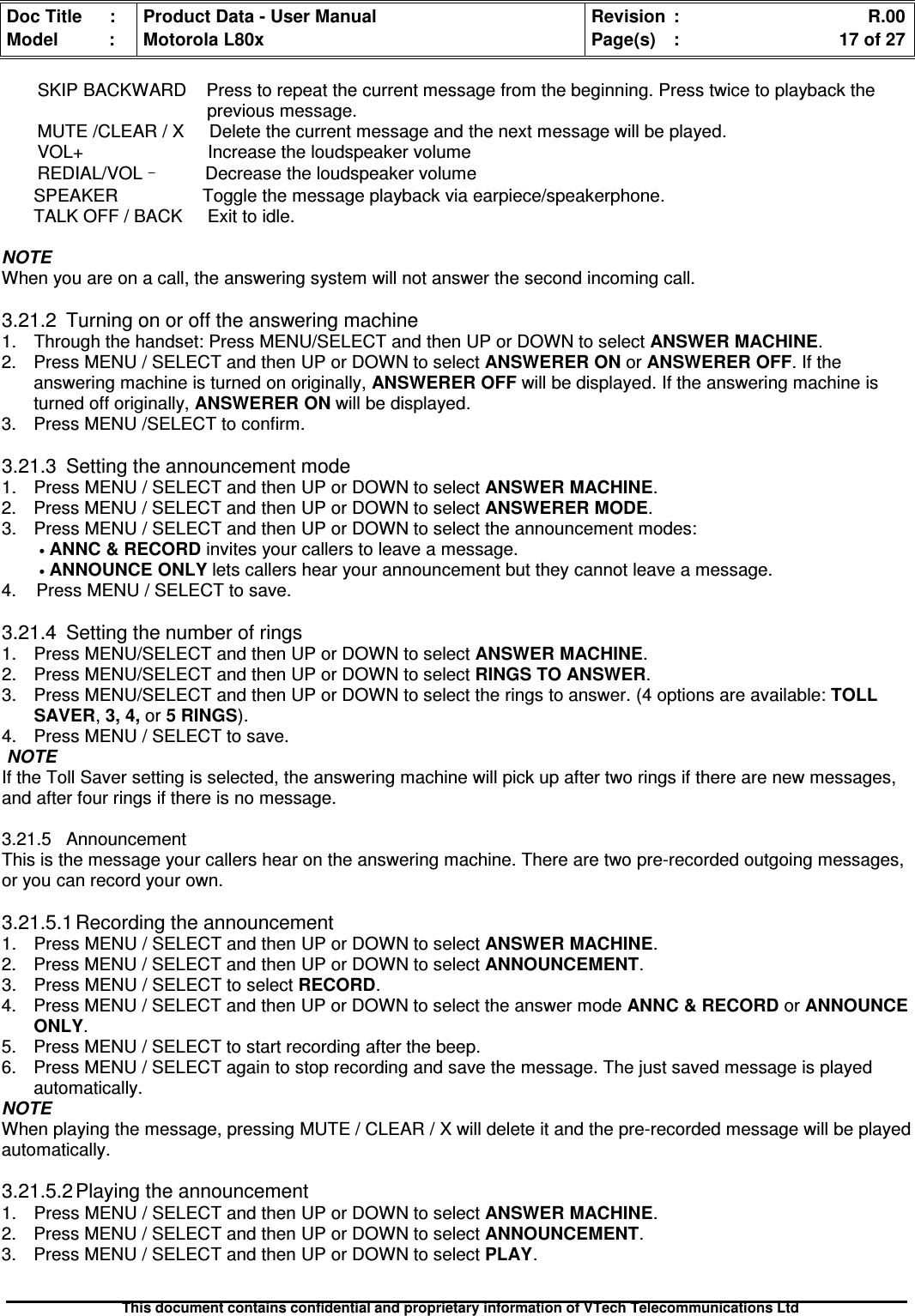 Doc Title : Product Data - User Manual Revision : R.00Model : Motorola L80x Page(s) : 17 of 27This document contains confidential and proprietary information of VTech Telecommunications LtdSKIP BACKWARD Press to repeat the current message from the beginning. Press twice to playback theprevious message.MUTE /CLEAR / X Delete the current message and the next message will be played.VOL+ Increase the loudspeaker volumeREDIAL/VOL–Decrease the loudspeaker volumeSPEAKER Toggle the message playback via earpiece/speakerphone.TALK OFF / BACK Exit to idle.NOTEWhen you are on a call, the answering system will not answer the second incoming call.3.21.2 Turning on or off the answering machine1. Through the handset: Press MENU/SELECT and then UP or DOWN to select ANSWER MACHINE.2. Press MENU / SELECT and then UP or DOWN to select ANSWERER ON or ANSWERER OFF. If theanswering machine is turned on originally, ANSWERER OFF will be displayed. If the answering machine isturned off originally, ANSWERER ON will be displayed.3. Press MENU /SELECT to confirm.3.21.3 Setting the announcement mode1. Press MENU / SELECT and then UP or DOWN to selectANSWERMACHINE.2. Press MENU / SELECT and then UP or DOWN to selectANSWERERMODE.3. Press MENU / SELECT and then UP or DOWN to select the announcement modes:•ANNC&amp;RECORDinvites your callers to leave a message.•ANNOUNCEONLYlets callers hear your announcement but they cannot leave a message.4. Press MENU / SELECT to save.3.21.4 Setting the number of rings1. Press MENU/SELECT and then UP or DOWN to select ANSWER MACHINE.2. Press MENU/SELECT and then UP or DOWN to select RINGS TO ANSWER.3. Press MENU/SELECT and then UP or DOWN to select the rings to answer. (4 options are available: TOLLSAVER,3, 4, or 5 RINGS).4. Press MENU / SELECT to save.NOTEIf the Toll Saver setting is selected, the answering machine will pick up after two rings if there are new messages,and after four rings if there is no message.3.21.5 AnnouncementThis is the message your callers hear on the answering machine. There are two pre-recorded outgoing messages,or you can record your own.3.21.5.1 Recording the announcement1. Press MENU / SELECT and then UP or DOWN to selectANSWERMACHINE.2. Press MENU / SELECT and then UP or DOWN to selectANNOUNCEMENT.3. Press MENU / SELECT to select RECORD.4. Press MENU / SELECT and then UP or DOWN to select the answer mode ANNC &amp; RECORD or ANNOUNCEONLY.5. Press MENU / SELECT to start recording after the beep.6. Press MENU / SELECT again to stop recording and save the message. The just saved message is playedautomatically.NOTEWhen playing the message, pressing MUTE / CLEAR / X will delete it and the pre-recorded message will be playedautomatically.3.21.5.2 Playing the announcement1. Press MENU / SELECT and then UP or DOWN to select ANSWER MACHINE.2. Press MENU / SELECT and then UP or DOWN to select ANNOUNCEMENT.3. Press MENU / SELECT and then UP or DOWN to selectPLAY.