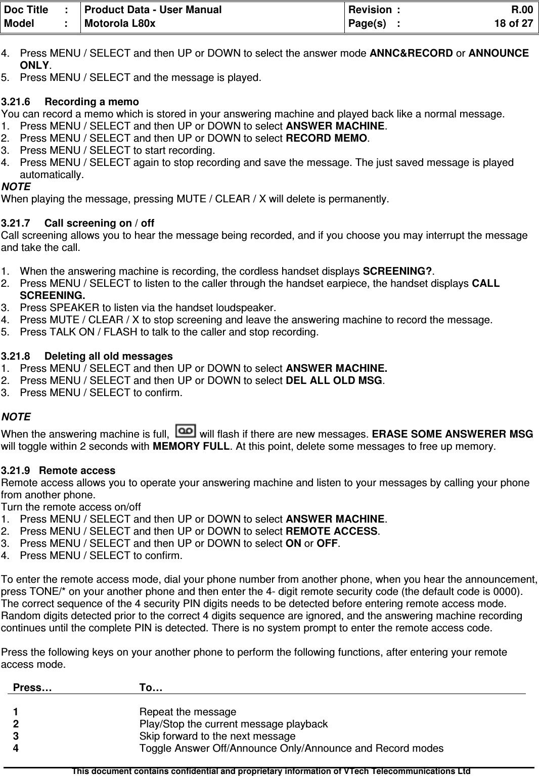 Doc Title : Product Data - User Manual Revision : R.00Model : Motorola L80x Page(s) : 18 of 27This document contains confidential and proprietary information of VTech Telecommunications Ltd4. Press MENU / SELECT and then UP or DOWN to select the answer mode ANNC&amp;RECORD or ANNOUNCEONLY.5. Press MENU / SELECT and the message is played.3.21.6RecordingamemoYou can record a memo which is stored in your answering machine and played back like a normal message.1. Press MENU / SELECT and then UP or DOWN to select ANSWER MACHINE.2. Press MENU / SELECT and then UP or DOWN to select RECORD MEMO.3. Press MENU / SELECT to start recording.4. Press MENU / SELECT again to stop recording and save the message. The just saved message is playedautomatically.NOTEWhen playing the message, pressing MUTE / CLEAR / X will delete is permanently.3.21.7 Call screening on / offCall screening allows you to hear the message being recorded, and if you choose you may interrupt the messageand take the call.1. When the answering machine is recording, the cordless handset displays SCREENING?.2. Press MENU / SELECT to listen to the caller through the handset earpiece, the handset displays CALLSCREENING.3. Press SPEAKER to listen via the handset loudspeaker.4. Press MUTE / CLEAR / X to stop screening and leave the answering machine to record the message.5. Press TALK ON / FLASH to talk to the caller and stop recording.3.21.8 Deleting all old messages1. Press MENU / SELECT and then UP or DOWN to selectANSWERMACHINE.2. Press MENU / SELECT and then UP or DOWN to selectDELALLOLDMSG.3. Press MENU / SELECT to confirm.NOTEWhen the answering machine is full, will flash if there are new messages. ERASE SOME ANSWERER MSGwill toggle within 2 seconds with MEMORY FULL. At this point, delete some messages to free up memory.3.21.9 Remote accessRemote access allows you to operate your answering machine and listen to your messages by calling your phonefrom another phone.Turn the remote access on/off1. Press MENU / SELECT and then UP or DOWN to select ANSWER MACHINE.2. Press MENU / SELECT and then UP or DOWN to select REMOTE ACCESS.3. Press MENU / SELECT and then UP or DOWN to select ON or OFF.4. Press MENU / SELECT to confirm.To enter the remote access mode, dial your phone number from another phone, when you hear the announcement,press TONE/* on your another phone and then enter the 4- digit remote security code (the default code is 0000).The correct sequence of the 4 security PIN digits needs to be detected before entering remote access mode.Random digits detected prior to the correct 4 digits sequence are ignored, and the answering machine recordingcontinues until the complete PIN is detected. There is no system prompt to enter the remote access code.Press the following keys on your another phone to perform the following functions, after entering your remoteaccess mode.Press… To…1Repeat the message2Play/Stop the current message playback3Skip forward to the next message4Toggle Answer Off/Announce Only/Announce and Record modes