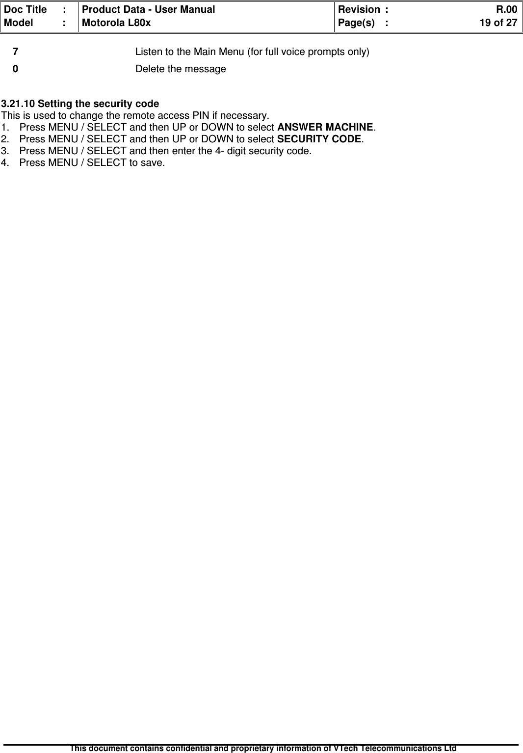 Doc Title : Product Data - User Manual Revision : R.00Model : Motorola L80x Page(s) : 19 of 27This document contains confidential and proprietary information of VTech Telecommunications Ltd7Listen to the Main Menu (for full voice prompts only)0Delete the message3.21.10 Setting the security codeThis is used to change the remote access PIN if necessary.1. Press MENU / SELECT and then UP or DOWN to select ANSWER MACHINE.2. Press MENU / SELECT and then UP or DOWN to selectSECURITYCODE.3. Press MENU / SELECT and then enter the 4- digit security code.4. Press MENU / SELECT to save.