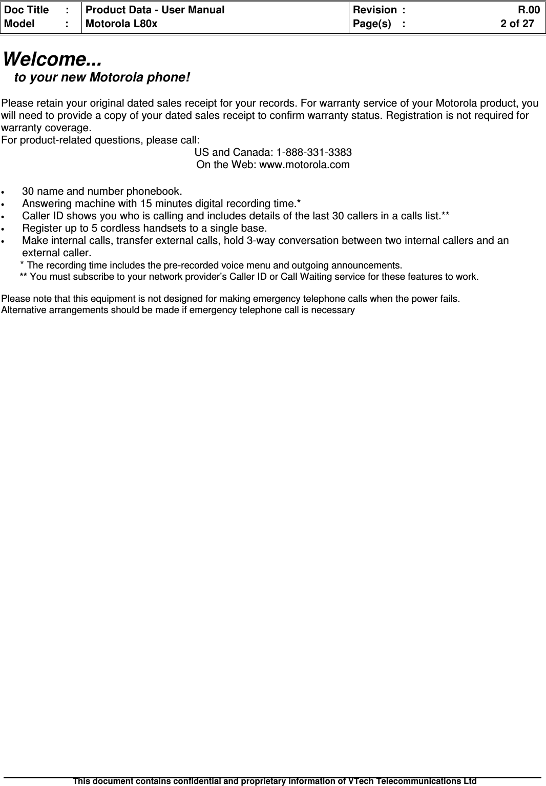 Doc Title : Product Data - User Manual Revision : R.00Model : Motorola L80x Page(s) : 2 of 27This document contains confidential and proprietary information of VTech Telecommunications LtdWelcome...to your new Motorola phone!Please retain your original dated sales receipt for your records. For warranty service of your Motorola product, youwill need to provide a copy of your dated sales receipt to confirm warranty status. Registration is not required forwarranty coverage.For product-related questions, please call:US and Canada: 1-888-331-3383On the Web: www.motorola.com•30 name and number phonebook.•Answering machine with 15 minutes digital recording time.*•Caller ID shows you who is calling and includes details of the last 30 callers in a calls list.**•Register up to 5 cordless handsets to a single base.•Make internal calls, transfer external calls, hold 3-way conversation between two internal callers and anexternal caller.*The recording time includes the pre-recorded voice menu and outgoing announcements.** You must subscribe to your network provider’s Caller ID or Call Waiting service for these features to work.Please note that this equipment is not designed for making emergency telephone calls when the power fails.Alternative arrangements should be made if emergency telephone call is necessary