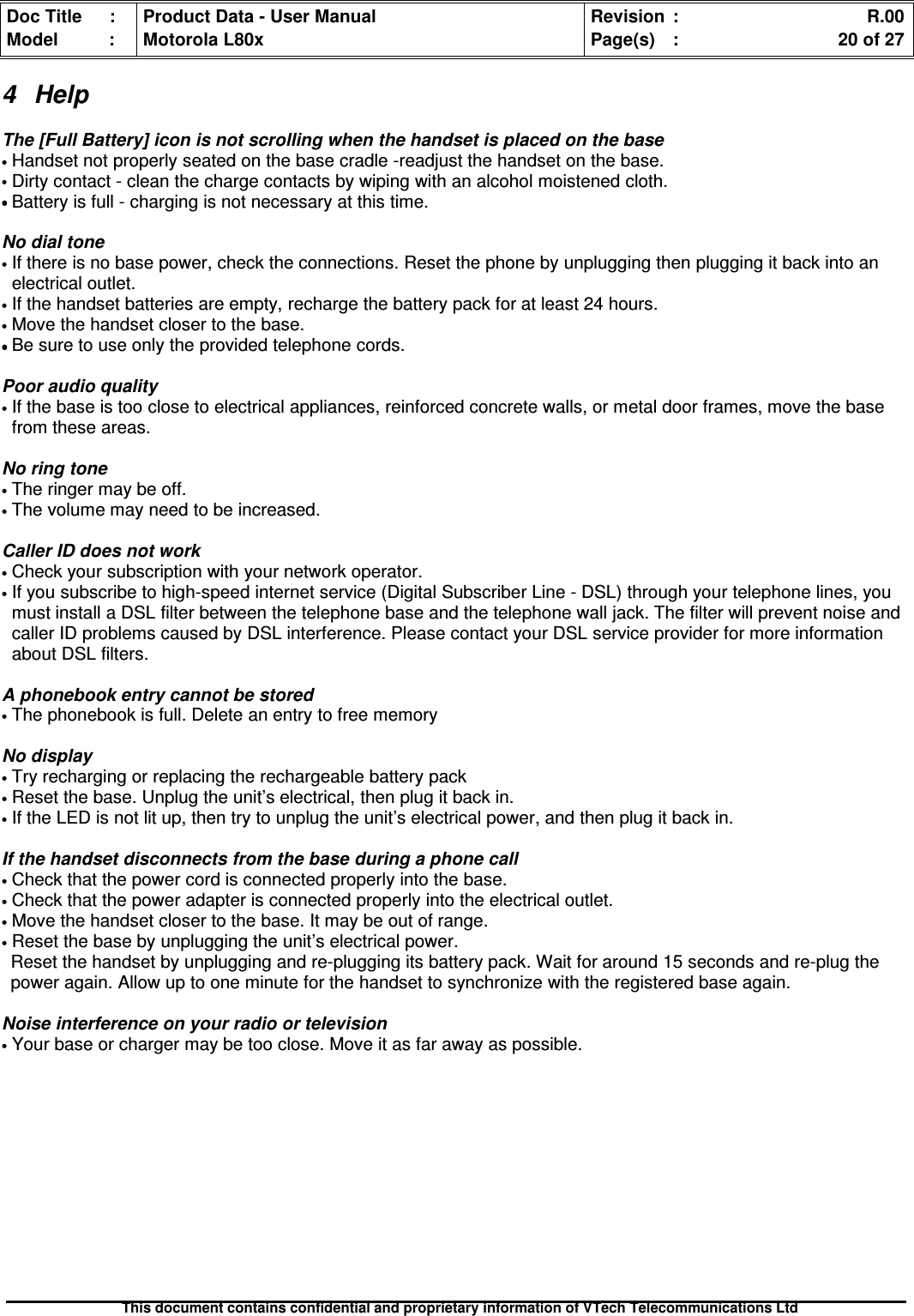 Doc Title : Product Data - User Manual Revision : R.00Model : Motorola L80x Page(s) : 20 of 27This document contains confidential and proprietary information of VTech Telecommunications Ltd4 HelpThe [Full Battery] icon is not scrolling when the handset is placed on the base•Handset not properly seated on the base cradle -readjust the handset on the base.•Dirty contact - clean the charge contacts by wiping with an alcohol moistened cloth.••••Battery is full - charging is not necessary at this time.No dial tone•If there is no base power, check the connections. Reset the phone by unplugging then plugging it back into anelectrical outlet.•If the handset batteries are empty, recharge the battery pack for at least 24 hours.•Move the handset closer to the base.••••Be sure to use only the provided telephone cords.Poor audio quality•If the base is too close to electrical appliances, reinforced concrete walls, or metal door frames, move the basefrom these areas.No ring tone•The ringer may be off.•The volume may need to be increased.Caller ID does not work•Check your subscription with your network operator.•If you subscribe to high-speed internet service (Digital Subscriber Line - DSL) through your telephone lines, youmust install a DSL filter between the telephone base and the telephone wall jack. The filter will prevent noise andcaller ID problems caused by DSL interference. Please contact your DSL service provider for more informationabout DSL filters.A phonebook entry cannot be stored•The phonebook is full. Delete an entry to free memoryNo display•Try recharging or replacing the rechargeable battery pack•Reset the base. Unplug the unit’s electrical, then plug it back in.•If the LED is not lit up, then try to unplug the unit’s electrical power, and then plug it back in.If the handset disconnects from the base during a phone call•Check that the power cord is connected properly into the base.•Check that the power adapter is connected properly into the electrical outlet.•Move the handset closer to the base. It may be out of range.•Reset the base by unplugging the unit’s electrical power.Reset the handset by unplugging and re-plugging its battery pack. Wait for around 15 seconds and re-plug thepower again. Allow up to one minute for the handset to synchronize with the registered base again.Noise interference on your radio or television•Your base or charger may be too close. Move it as far away as possible.