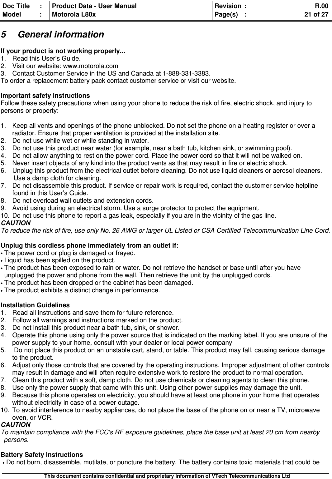 Doc Title : Product Data - User Manual Revision : R.00Model : Motorola L80x Page(s) : 21 of 27This document contains confidential and proprietary information of VTech Telecommunications Ltd5 General informationIf your product is not working properly...1. Read this User’s Guide.2. Visit our website: www.motorola.com3. Contact Customer Service in the US and Canada at 1-888-331-3383.To order a replacement battery pack contact customer service or visit our website.Important safety instructionsFollow these safety precautions when using your phone to reduce the risk of fire, electric shock, and injury topersons or property:1. Keep all vents and openings of the phone unblocked. Do not set the phone on a heating register or over aradiator. Ensure that proper ventilation is provided at the installation site.2. Do not use while wet or while standing in water.3. Do not use this product near water (for example, near a bath tub, kitchen sink, or swimming pool).4. Do not allow anything to rest on the power cord. Place the power cord so that it will not be walked on.5. Never insert objects of any kind into the product vents as that may result in fire or electric shock.6. Unplug this product from the electrical outlet before cleaning. Do not use liquid cleaners or aerosol cleaners.Use a damp cloth for cleaning.7. Do not disassemble this product. If service or repair work is required, contact the customer service helplinefound in this User’s Guide.8. Do not overload wall outlets and extension cords.9. Avoid using during an electrical storm. Use a surge protector to protect the equipment.10. Do not use this phone to report a gas leak, especially if you are in the vicinity of the gas line.CAUTIONTo reduce the risk of fire, use only No. 26 AWG or larger UL Listed or CSA Certified Telecommunication Line Cord.Unplug this cordless phone immediately from an outlet if:•The power cord or plug is damaged or frayed.•Liquid has been spilled on the product.•The product has been exposed to rain or water. Do not retrieve the handset or base until after you haveunplugged the power and phone from the wall. Then retrieve the unit by the unplugged cords.•The product has been dropped or the cabinet has been damaged.•The product exhibits a distinct change in performance.Installation Guidelines1. Read all instructions and save them for future reference.2. Follow all warnings and instructions marked on the product.3. Do not install this product near a bath tub, sink, or shower.4. Operate this phone using only the power source that is indicated on the marking label. If you are unsure of thepower supply to your home, consult with your dealer or local power company5. Do not place this product on an unstable cart, stand, or table. This product may fall, causing serious damageto the product.6. Adjust only those controls that are covered by the operating instructions. Improper adjustment of other controlsmay result in damage and will often require extensive work to restore the product to normal operation.7. Clean this product with a soft, damp cloth. Do not use chemicals or cleaning agents to clean this phone.8. Use only the power supply that came with this unit. Using other power supplies may damage the unit.9. Because this phone operates on electricity, you should have at least one phone in your home that operateswithout electricity in case of a power outage.10. To avoid interference to nearby appliances, do not place the base of the phone on or near a TV, microwaveoven, or VCR.CAUTIONTo maintain compliance with the FCC&apos;s RF exposure guidelines, place the base unit at least 20 cm from nearbypersons.Battery Safety Instructions•Do not burn, disassemble, mutilate, or puncture the battery. The battery contains toxic materials that could be