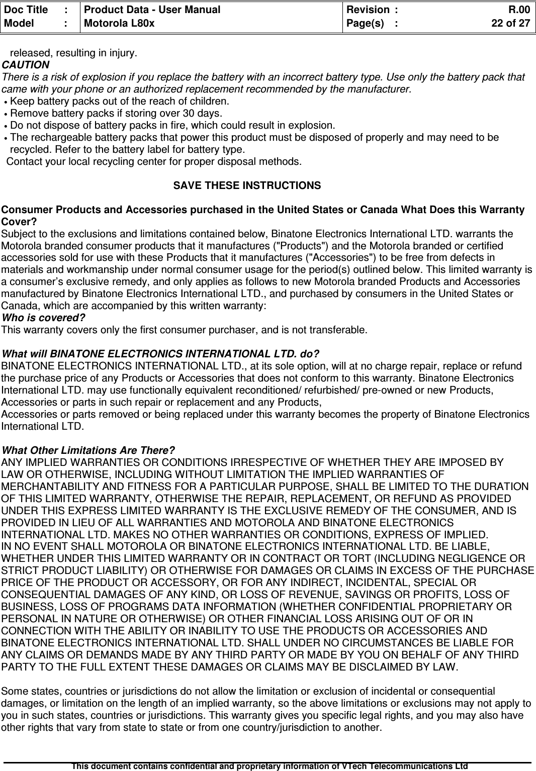 Doc Title : Product Data - User Manual Revision : R.00Model : Motorola L80x Page(s) : 22 of 27This document contains confidential and proprietary information of VTech Telecommunications Ltdreleased, resulting in injury.CAUTIONThere is a risk of explosion if you replace the battery with an incorrect battery type. Use only the battery pack thatcame with your phone or an authorized replacement recommended by the manufacturer.•Keep battery packs out of the reach of children.•Remove battery packs if storing over 30 days.•Do not dispose of battery packs in fire, which could result in explosion.•The rechargeable battery packs that power this product must be disposed of properly and may need to berecycled. Refer to the battery label for battery type.Contact your local recycling center for proper disposal methods.SAVE THESE INSTRUCTIONSConsumer Products and Accessories purchased in the United States or Canada What Does this WarrantyCover?Subject to the exclusions and limitations contained below, Binatone Electronics International LTD. warrants theMotorola branded consumer products that it manufactures (&quot;Products&quot;) and the Motorola branded or certifiedaccessories sold for use with these Products that it manufactures (&quot;Accessories&quot;) to be free from defects inmaterials and workmanship under normal consumer usage for the period(s) outlined below. This limited warranty isa consumer’s exclusive remedy, and only applies as follows to new Motorola branded Products and Accessoriesmanufactured by Binatone Electronics International LTD., and purchased by consumers in the United States orCanada, which are accompanied by this written warranty:Who is covered?This warranty covers only the first consumer purchaser, and is not transferable.What will BINATONE ELECTRONICS INTERNATIONAL LTD. do?BINATONE ELECTRONICS INTERNATIONAL LTD., at its sole option, will at no charge repair, replace or refundthe purchase price of any Products or Accessories that does not conform to this warranty. Binatone ElectronicsInternational LTD. may use functionally equivalent reconditioned/ refurbished/ pre-owned or new Products,Accessories or parts in such repair or replacement and any Products,Accessories or parts removed or being replaced under this warranty becomes the property of Binatone ElectronicsInternational LTD.What Other Limitations Are There?ANY IMPLIED WARRANTIES OR CONDITIONS IRRESPECTIVE OF WHETHER THEY ARE IMPOSED BYLAW OR OTHERWISE, INCLUDING WITHOUT LIMITATION THE IMPLIED WARRANTIES OFMERCHANTABILITY AND FITNESS FOR A PARTICULAR PURPOSE, SHALL BE LIMITED TO THE DURATIONOF THIS LIMITED WARRANTY, OTHERWISE THE REPAIR, REPLACEMENT, OR REFUND AS PROVIDEDUNDER THIS EXPRESS LIMITED WARRANTY IS THE EXCLUSIVE REMEDY OF THE CONSUMER, AND ISPROVIDED IN LIEU OF ALL WARRANTIES AND MOTOROLA AND BINATONE ELECTRONICSINTERNATIONAL LTD. MAKES NO OTHER WARRANTIES OR CONDITIONS, EXPRESS OF IMPLIED.IN NO EVENT SHALL MOTOROLA OR BINATONE ELECTRONICS INTERNATIONAL LTD. BE LIABLE,WHETHER UNDER THIS LIMITED WARRANTY OR IN CONTRACT OR TORT (INCLUDING NEGLIGENCE ORSTRICT PRODUCT LIABILITY) OR OTHERWISE FOR DAMAGES OR CLAIMS IN EXCESS OF THE PURCHASEPRICE OF THE PRODUCT OR ACCESSORY, OR FOR ANY INDIRECT, INCIDENTAL, SPECIAL ORCONSEQUENTIAL DAMAGES OF ANY KIND, OR LOSS OF REVENUE, SAVINGS OR PROFITS, LOSS OFBUSINESS, LOSS OF PROGRAMS DATA INFORMATION (WHETHER CONFIDENTIAL PROPRIETARY ORPERSONAL IN NATURE OR OTHERWISE) OR OTHER FINANCIAL LOSS ARISING OUT OF OR INCONNECTION WITH THE ABILITY OR INABILITY TO USE THE PRODUCTS OR ACCESSORIES ANDBINATONE ELECTRONICS INTERNATIONAL LTD. SHALL UNDER NO CIRCUMSTANCES BE LIABLE FORANY CLAIMS OR DEMANDS MADE BY ANY THIRD PARTY OR MADE BY YOU ON BEHALF OF ANY THIRDPARTY TO THE FULL EXTENT THESE DAMAGES OR CLAIMS MAY BE DISCLAIMED BY LAW.Some states, countries or jurisdictions do not allow the limitation or exclusion of incidental or consequentialdamages, or limitation on the length of an implied warranty, so the above limitations or exclusions may not apply toyou in such states, countries or jurisdictions. This warranty gives you specific legal rights, and you may also haveother rights that vary from state to state or from one country/jurisdiction to another.