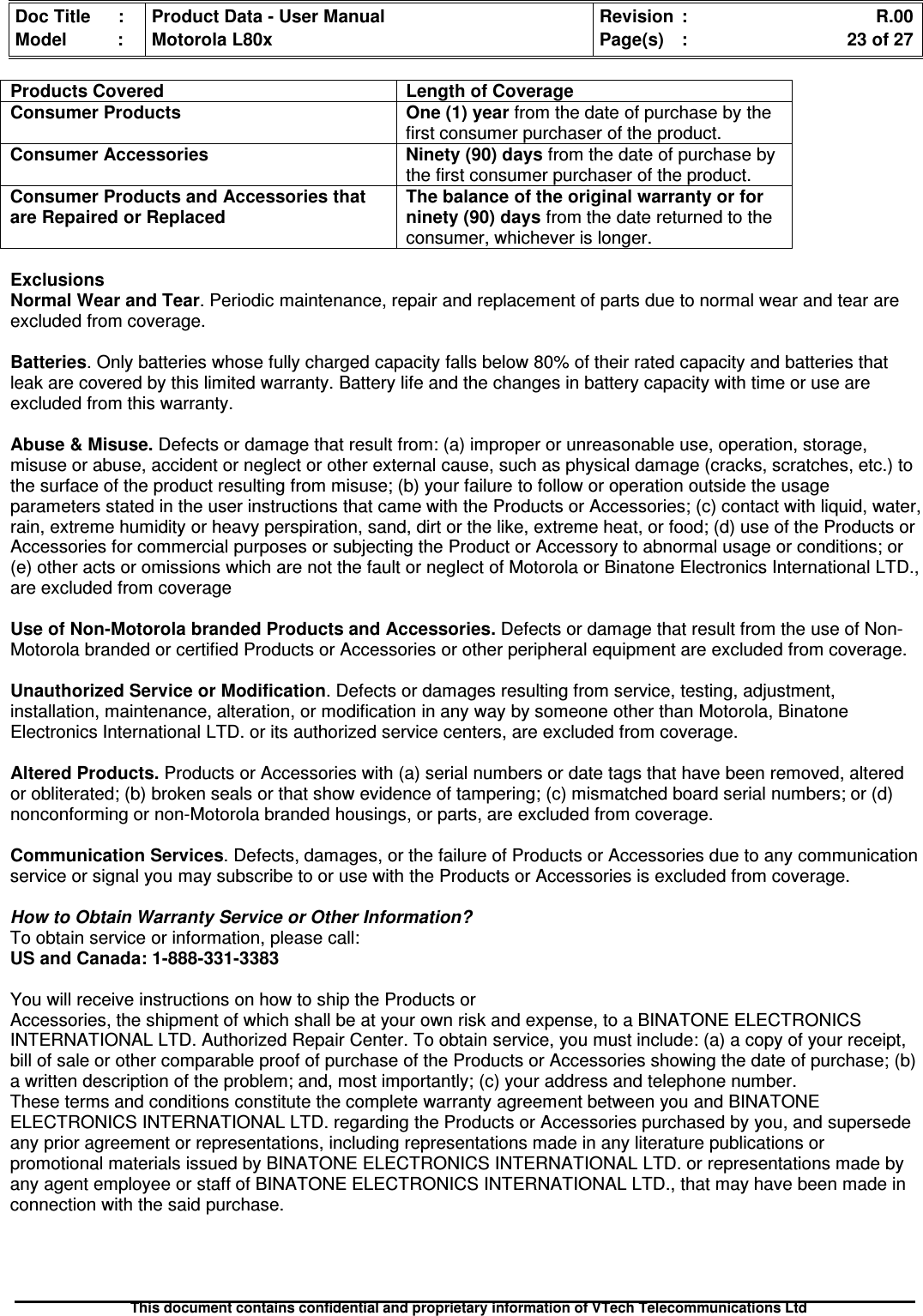 Doc Title : Product Data - User Manual Revision : R.00Model : Motorola L80x Page(s) : 23 of 27This document contains confidential and proprietary information of VTech Telecommunications LtdProducts Covered Length of CoverageConsumer Products One (1) year from the date of purchase by thefirst consumer purchaser of the product.Consumer Accessories Ninety (90) days from the date of purchase bythe first consumer purchaser of the product.Consumer Products and Accessories thatare Repaired or ReplacedThe balance of the original warranty or forninety (90) days from the date returned to theconsumer, whichever is longer.ExclusionsNormal Wear and Tear. Periodic maintenance, repair and replacement of parts due to normal wear and tear areexcluded from coverage.Batteries. Only batteries whose fully charged capacity falls below 80% of their rated capacity and batteries thatleak are covered by this limited warranty. Battery life and the changes in battery capacity with time or use areexcluded from this warranty.Abuse &amp; Misuse. Defects or damage that result from: (a) improper or unreasonable use, operation, storage,misuse or abuse, accident or neglect or other external cause, such as physical damage (cracks, scratches, etc.) tothe surface of the product resulting from misuse; (b) your failure to follow or operation outside the usageparameters stated in the user instructions that came with the Products or Accessories; (c) contact with liquid, water,rain, extreme humidity or heavy perspiration, sand, dirt or the like, extreme heat, or food; (d) use of the Products orAccessories for commercial purposes or subjecting the Product or Accessory to abnormal usage or conditions; or(e) other acts or omissions which are not the fault or neglect of Motorola or Binatone Electronics International LTD.,are excluded from coverageUse of Non-Motorola branded Products and Accessories. Defects or damage that result from the use of Non-Motorola branded or certified Products or Accessories or other peripheral equipment are excluded from coverage.Unauthorized Service or Modification. Defects or damages resulting from service, testing, adjustment,installation, maintenance, alteration, or modification in any way by someone other than Motorola, BinatoneElectronics International LTD. or its authorized service centers, are excluded from coverage.Altered Products. Products or Accessories with (a) serial numbers or date tags that have been removed, alteredor obliterated; (b) broken seals or that show evidence of tampering; (c) mismatched board serial numbers; or (d)nonconforming or non-Motorola branded housings, or parts, are excluded from coverage.Communication Services. Defects, damages, or the failure of Products or Accessories due to any communicationservice or signal you may subscribe to or use with the Products or Accessories is excluded from coverage.How to Obtain Warranty Service or Other Information?To obtain service or information, please call:US and Canada: 1-888-331-3383You will receive instructions on how to ship the Products orAccessories, the shipment of which shall be at your own risk and expense, to a BINATONE ELECTRONICSINTERNATIONAL LTD. Authorized Repair Center. To obtain service, you must include: (a) a copy of your receipt,bill of sale or other comparable proof of purchase of the Products or Accessories showing the date of purchase; (b)a written description of the problem; and, most importantly; (c) your address and telephone number.These terms and conditions constitute the complete warranty agreement between you and BINATONEELECTRONICS INTERNATIONAL LTD. regarding the Products or Accessories purchased by you, and supersedeany prior agreement or representations, including representations made in any literature publications orpromotional materials issued by BINATONE ELECTRONICS INTERNATIONAL LTD. or representations made byany agent employee or staff of BINATONE ELECTRONICS INTERNATIONAL LTD., that may have been made inconnection with the said purchase.