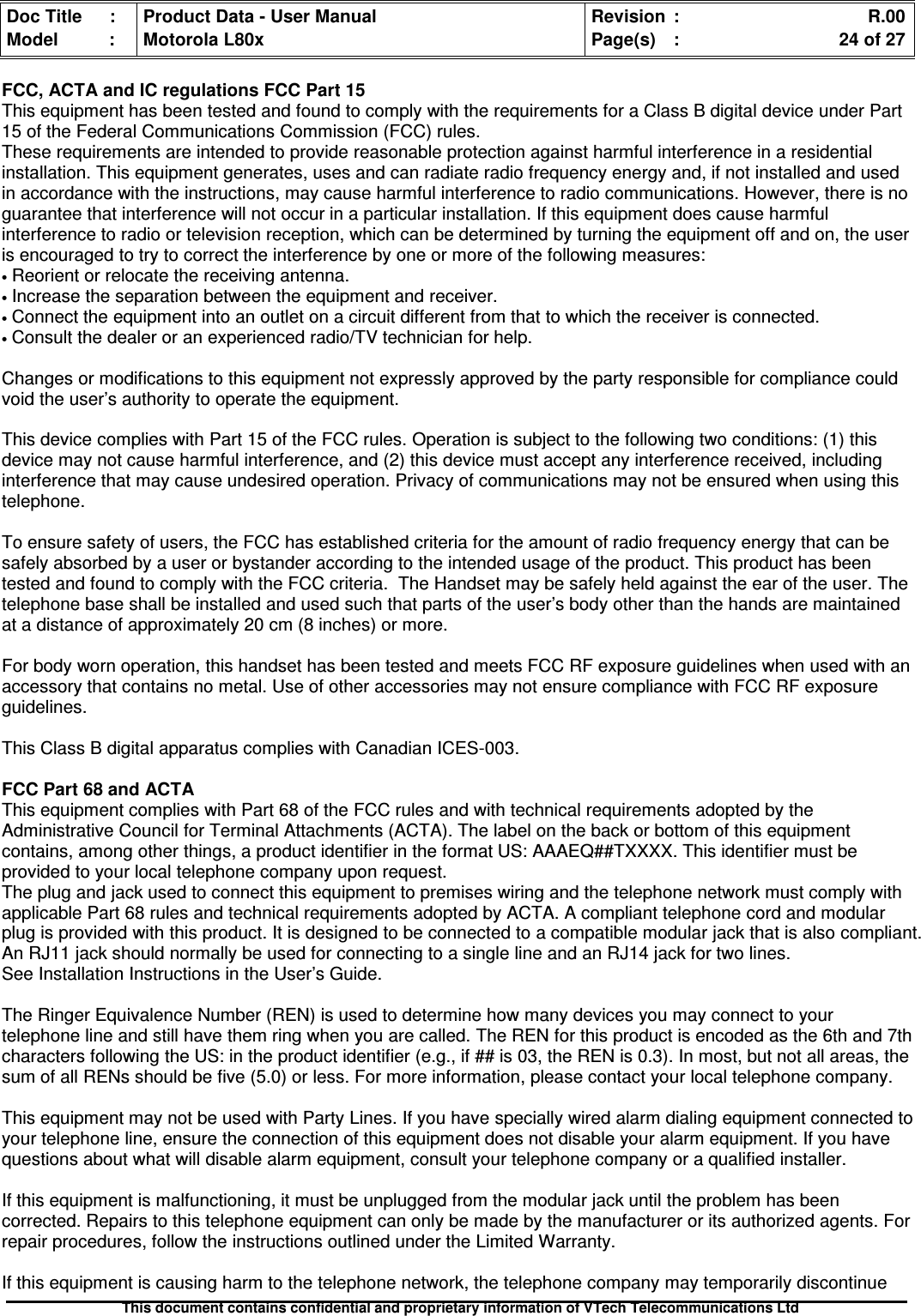 Doc Title : Product Data - User Manual Revision : R.00Model : Motorola L80x Page(s) : 24 of 27This document contains confidential and proprietary information of VTech Telecommunications LtdFCC, ACTA and IC regulations FCC Part 15This equipment has been tested and found to comply with the requirements for a Class B digital device under Part15 of the Federal Communications Commission (FCC) rules.These requirements are intended to provide reasonable protection against harmful interference in a residentialinstallation. This equipment generates, uses and can radiate radio frequency energy and, if not installed and usedin accordance with the instructions, may cause harmful interference to radio communications. However, there is noguarantee that interference will not occur in a particular installation. If this equipment does cause harmfulinterference to radio or television reception, which can be determined by turning the equipment off and on, the useris encouraged to try to correct the interference by one or more of the following measures:•Reorient or relocate the receiving antenna.•Increase the separation between the equipment and receiver.•Connect the equipment into an outlet on a circuit different from that to which the receiver is connected.•Consult the dealer or an experienced radio/TV technician for help.Changes or modifications to this equipment not expressly approved by the party responsible for compliance couldvoid the user’s authority to operate the equipment.This device complies with Part 15 of the FCC rules. Operation is subject to the following two conditions: (1) thisdevice may not cause harmful interference, and (2) this device must accept any interference received, includinginterference that may cause undesired operation. Privacy of communications may not be ensured when using thistelephone.To ensure safety of users, the FCC has established criteria for the amount of radio frequency energy that can besafely absorbed by a user or bystander according to the intended usage of the product. This product has beentested and found to comply with the FCC criteria. The Handset may be safely held against the ear of the user. Thetelephone base shall be installed and used such that parts of the user’s body other than the hands are maintainedat a distance of approximately 20 cm (8 inches) or more.For body worn operation, this handset has been tested and meets FCC RF exposure guidelines when used with anaccessory that contains no metal. Use of other accessories may not ensure compliance with FCC RF exposureguidelines.This Class B digital apparatus complies with Canadian ICES-003.FCC Part 68 and ACTAThis equipment complies with Part 68 of the FCC rules and with technical requirements adopted by theAdministrative Council for Terminal Attachments (ACTA). The label on the back or bottom of this equipmentcontains, among other things, a product identifier in the format US: AAAEQ##TXXXX. This identifier must beprovided to your local telephone company upon request.The plug and jack used to connect this equipment to premises wiring and the telephone network must comply withapplicable Part 68 rules and technical requirements adopted by ACTA. A compliant telephone cord and modularplug is provided with this product. It is designed to be connected to a compatible modular jack that is also compliant.An RJ11 jack should normally be used for connecting to a single line and an RJ14 jack for two lines.See Installation Instructions in the User’s Guide.The Ringer Equivalence Number (REN) is used to determine how many devices you may connect to yourtelephone line and still have them ring when you are called. The REN for this product is encoded as the 6th and 7thcharacters following the US: in the product identifier (e.g., if ## is 03, the REN is 0.3). In most, but not all areas, thesum of all RENs should be five (5.0) or less. For more information, please contact your local telephone company.This equipment may not be used with Party Lines. If you have specially wired alarm dialing equipment connected toyour telephone line, ensure the connection of this equipment does not disable your alarm equipment. If you havequestions about what will disable alarm equipment, consult your telephone company or a qualified installer.If this equipment is malfunctioning, it must be unplugged from the modular jack until the problem has beencorrected. Repairs to this telephone equipment can only be made by the manufacturer or its authorized agents. Forrepair procedures, follow the instructions outlined under the Limited Warranty.If this equipment is causing harm to the telephone network, the telephone company may temporarily discontinue