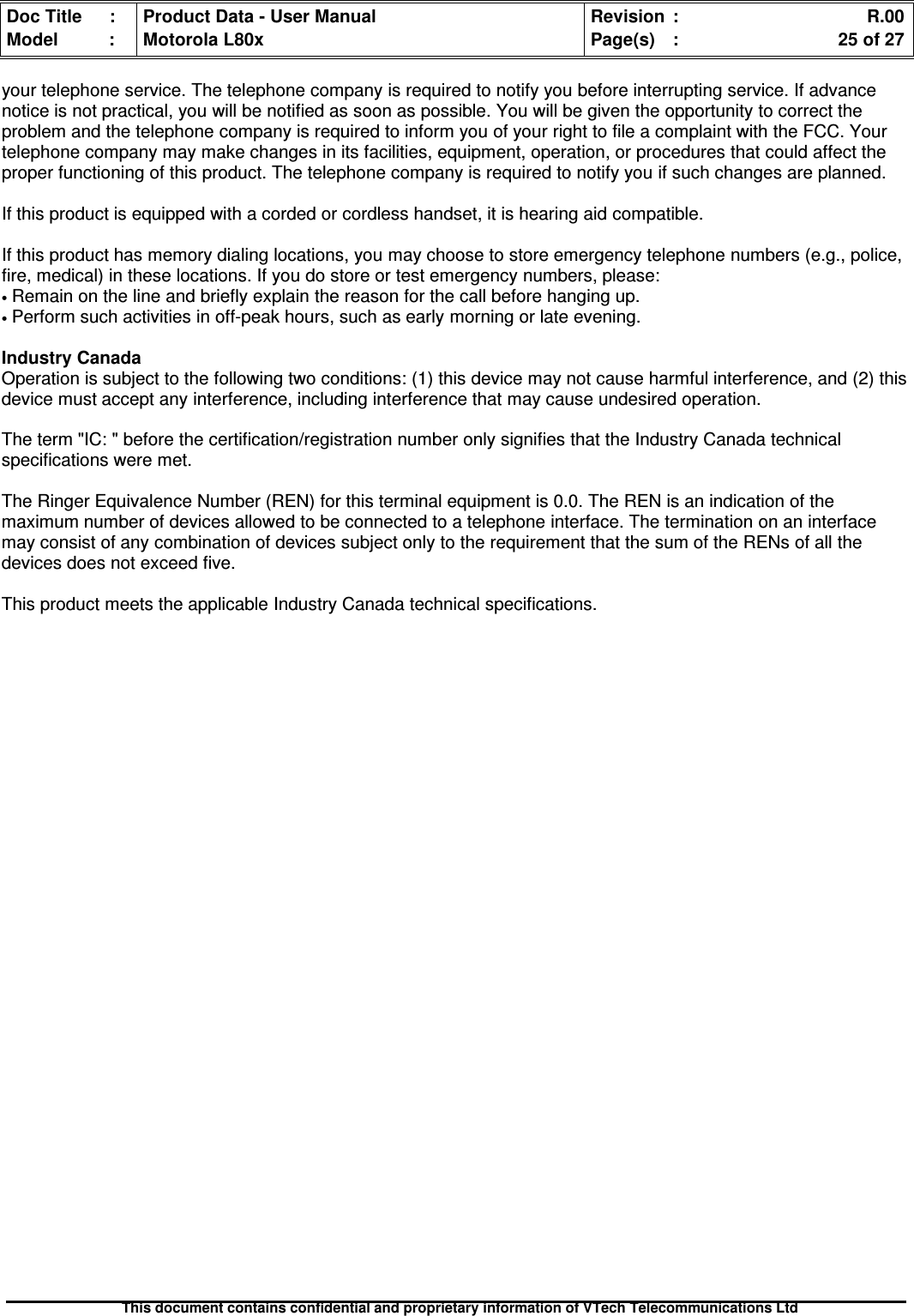 Doc Title : Product Data - User Manual Revision : R.00Model : Motorola L80x Page(s) : 25 of 27This document contains confidential and proprietary information of VTech Telecommunications Ltdyour telephone service. The telephone company is required to notify you before interrupting service. If advancenotice is not practical, you will be notified as soon as possible. You will be given the opportunity to correct theproblem and the telephone company is required to inform you of your right to file a complaint with the FCC. Yourtelephone company may make changes in its facilities, equipment, operation, or procedures that could affect theproper functioning of this product. The telephone company is required to notify you if such changes are planned.If this product is equipped with a corded or cordless handset, it is hearing aid compatible.If this product has memory dialing locations, you may choose to store emergency telephone numbers (e.g., police,fire, medical) in these locations. If you do store or test emergency numbers, please:•Remain on the line and briefly explain the reason for the call before hanging up.•Perform such activities in off-peak hours, such as early morning or late evening.Industry CanadaOperation is subject to the following two conditions: (1) this device may not cause harmful interference, and (2) thisdevice must accept any interference, including interference that may cause undesired operation.The term &quot;IC: &quot; before the certification/registration number only signifies that the Industry Canada technicalspecifications were met.The Ringer Equivalence Number (REN) for this terminal equipment is 0.0. The REN is an indication of themaximum number of devices allowed to be connected to a telephone interface. The termination on an interfacemay consist of any combination of devices subject only to the requirement that the sum of the RENs of all thedevices does not exceed five.This product meets the applicable Industry Canada technical specifications.