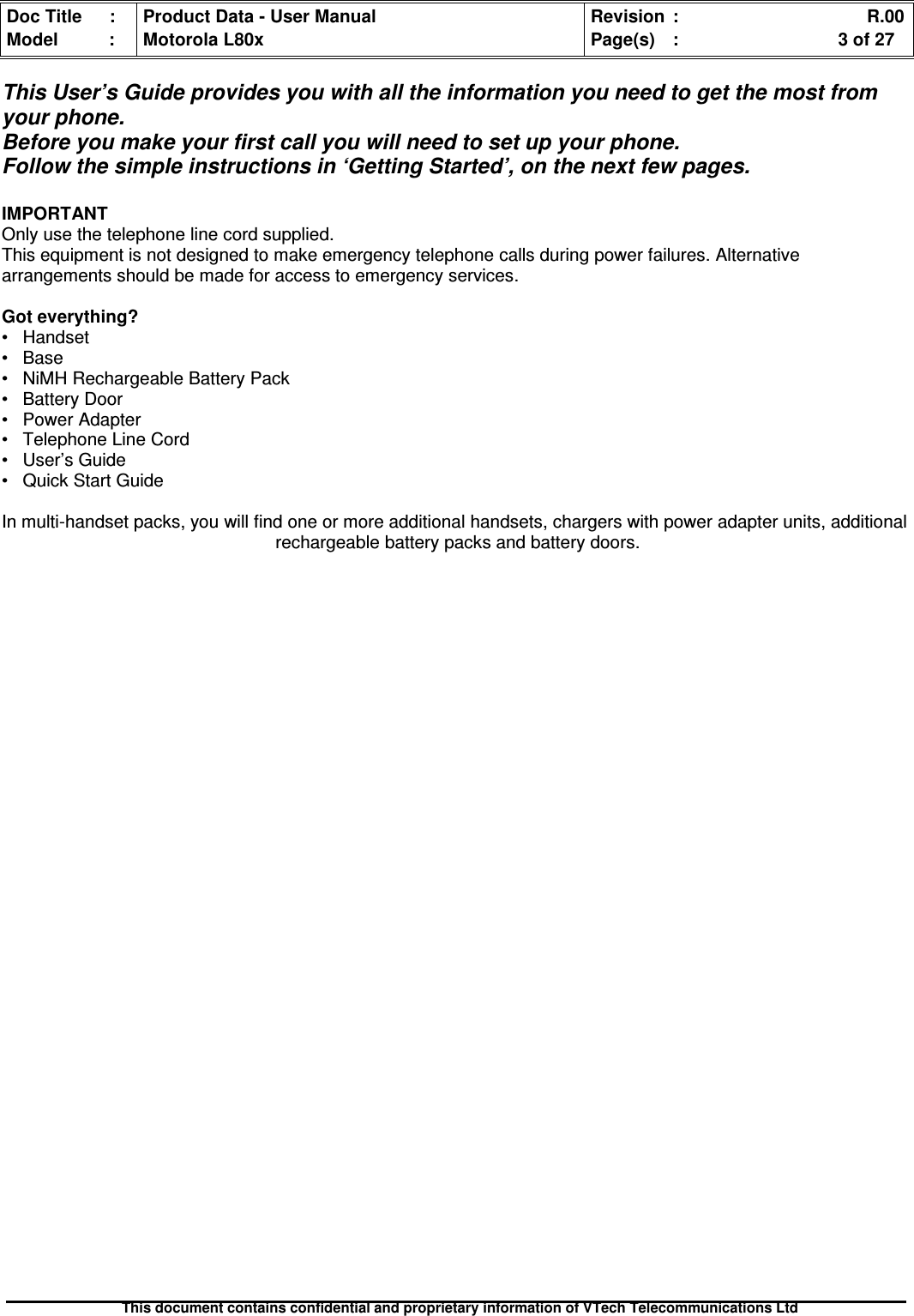 Doc Title : Product Data - User Manual Revision : R.00Model : Motorola L80x Page(s) : 3 of 27This document contains confidential and proprietary information of VTech Telecommunications LtdThis User’s Guide provides you with all the information you need to get the most fromyour phone.Before you make your first call you will need to set up your phone.Follow the simple instructions in ‘Getting Started’, on the next few pages.IMPORTANTOnly use the telephone line cord supplied.This equipment is not designed to make emergency telephone calls during power failures. Alternativearrangements should be made for access to emergency services.Got everything?• Handset• Base• NiMH Rechargeable Battery Pack• Battery Door• Power Adapter• Telephone Line Cord• User’s Guide• Quick Start GuideIn multi-handset packs, you will find one or more additional handsets, chargers with power adapter units, additionalrechargeable battery packs and battery doors.