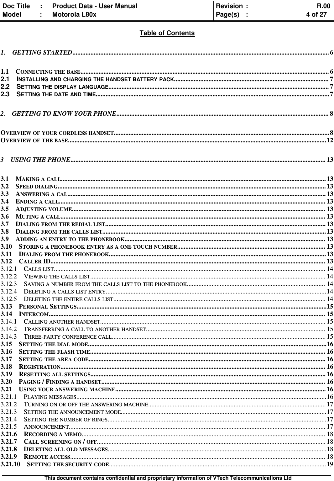 Doc Title : Product Data - User Manual Revision : R.00Model : Motorola L80x Page(s) : 4 of 27This document contains confidential and proprietary information of VTech Telecommunications LtdTable of Contents1. GETTING STARTED............................................................................................................................................................ 61.1 CONNECTING THE BASE....................................................................................................................................................... 62.1 INSTALLING AND CHARGING THE HANDSET BATTERY PACK.............................................................................................. 72.2 SETTING THE DISPLAY LANGUAGE...................................................................................................................................... 72.3 SETTING THE DATE AND TIME..............................................................................................................................................72. GETTING TO KNOW YOUR PHONE................................................................................................................................. 8OVERVIEW OF YOUR CORDLESS HANDSET...................................................................................................................................8OVERVIEW OF THE BASE.............................................................................................................................................................123 USING THE PHONE........................................................................................................................................................... 133.1 MAKING A CALL................................................................................................................................................................. 133.2 SPEED DIALING................................................................................................................................................................... 133.3 ANSWERING A CAL............................................................................................................................................................. 133.4 ENDING A CALL.................................................................................................................................................................. 133.5 ADJUSTING VOLUME.......................................................................................................................................................... 133.6 MUTING A CALL................................................................................................................................................................. 133.7 DIALING FROM THE REDIAL LIST...................................................................................................................................... 133.8 DIALING FROM THE CALLS LIST........................................................................................................................................ 133.9 ADDING AN ENTRY TO THE PHONEBOOK.......................................................................................................................... 133.10 STORING A PHONEBOOK ENTRY AS A ONE TOUCH NUMBER.......................................................................................... 133.11 DIALING FROM THE PHONEBOOK.................................................................................................................................... 133.12 CALLERID....................................................................................................................................................................... 133.12.1 CALLS LIST..................................................................................................................................................................... 143.12.2 VIEWING THE CALLS LIST............................................................................................................................................... 143.12.3 SAVING A NUMBER FROM THE CALLS LIST TO THE PHONEBOOK.................................................................................... 143.12.4 DELETING A CALLS LIST ENTRY......................................................................................................................................143.12.5 DELETING THE ENTIRE CALLS LIST................................................................................................................................. 143.13 PERSONALSETTINGS........................................................................................................................................................153.14 INTERCOM........................................................................................................................................................................ 153.14.1 CALLING ANOTHER HANDSET......................................................................................................................................... 153.14.2 TRANSFERRING A CALL TO ANOTHER HANDSET............................................................................................................. 153.14.3 THREE-PARTY CONFERENCE CALL.................................................................................................................................. 153.15 SETTING THE DIAL MODE.................................................................................................................................................163.16 SETTING THE FLASH TIME............................................................................................................................................... 163.17 SETTING THE AREA CODE................................................................................................................................................ 163.18 REGISTRATION................................................................................................................................................................. 163.19 RESETTING ALL SETTINGS............................................................................................................................................... 163.20 PAGING/ FINDING A HANDSET........................................................................................................................................ 163.21 USING YOUR ANSWERING MACHINE................................................................................................................................ 163.21.1 PLAYING MESSAGES........................................................................................................................................................163.21.2 TURNING ON OR OFF THE ANSWERING MACHINE............................................................................................................ 173.21.3 SETTING THE ANNOUNCEMENT MODE.............................................................................................................................173.21.4 SETTING THE NUMBER OF RINGS.....................................................................................................................................173.21.5 ANNOUNCEMENT............................................................................................................................................................ 173.21.6 RECORDING A MEMO.................................................................................................................................................... 183.21.7 CALL SCREENING ON/OFF........................................................................................................................................... 183.21.8 DELETING ALL OLD MESSAGES.....................................................................................................................................183.21.9 REMOTE ACCESS........................................................................................................................................................... 183.21.10 SETTING THE SECURITY CODE.................................................................................................................................... 19