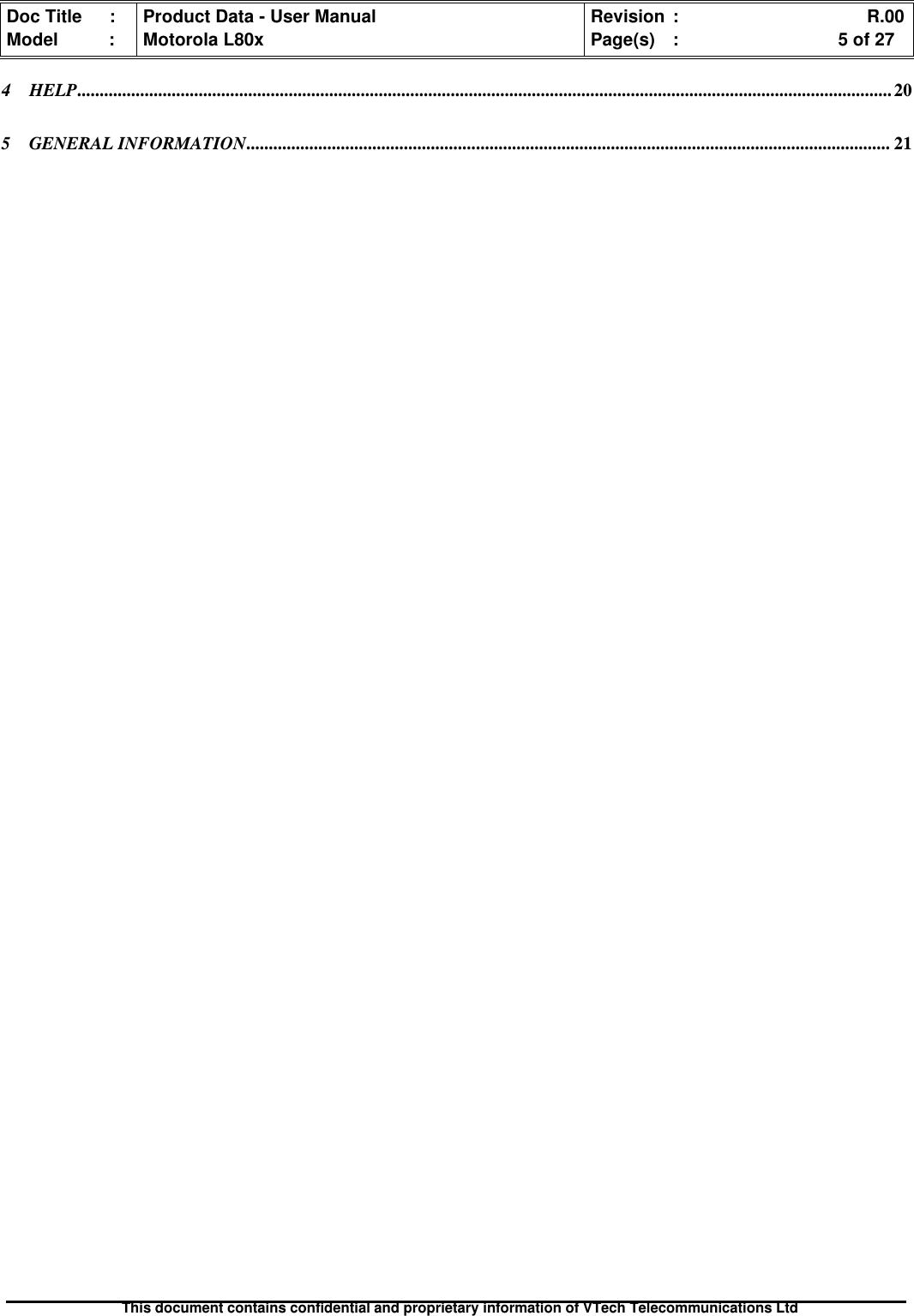 Doc Title : Product Data - User Manual Revision : R.00Model : Motorola L80x Page(s) : 5 of 27This document contains confidential and proprietary information of VTech Telecommunications Ltd4 HELP..................................................................................................................................................................................... 205 GENERAL INFORMATION............................................................................................................................................... 21