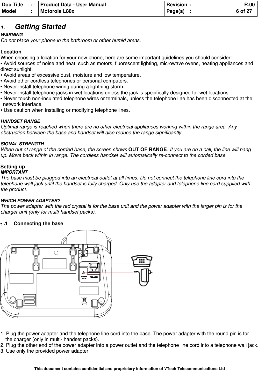 Doc Title : Product Data - User Manual Revision : R.00Model : Motorola L80x Page(s) : 6 of 27This document contains confidential and proprietary information of VTech Telecommunications Ltd1.Getting StartedWARNINGDo not place your phone in the bathroom or other humid areas.LocationWhen choosing a location for your new phone, here are some important guidelines you should consider:•Avoid sources of noise and heat, such as motors, fluorescent lighting, microwave ovens, heating appliances anddirect sunlight.•Avoid areas of excessive dust, moisture and low temperature.•Avoid other cordless telephones or personal computers.•Never install telephone wiring during a lightning storm.•Never install telephone jacks in wet locations unless the jack is specifically designed for wet locations.•Never touch non-insulated telephone wires or terminals, unless the telephone line has been disconnected at thenetwork interface.•Use caution when installing or modifying telephone lines.HANDSET RANGEOptimal range is reached when there are no other electrical appliances working within the range area. Anyobstruction between the base and handset will also reduce the range significantly.SIGNAL STRENGTHWhen out of range of the corded base, the screen shows OUT OF RANGE.If you are on a call, the line will hangup. Move back within in range. The cordless handset will automatically re-connect to the corded base.Setting upIMPORTANTThe base must be plugged into an electrical outlet at all times. Do not connect the telephone line cord into thetelephone wall jack until the handset is fully charged. Only use the adapter and telephone line cord supplied withthe product.WHICH POWER ADAPTER?The power adapter with the red crystal is for the base unit and the power adapter with the larger pin is for thecharger unit (only for multi-handset packs)..1 Connecting the base1. Plug the power adapter and the telephone line cord into the base. The power adapter with the round pin is forthe charger (only in multi- handset packs).2. Plug the other end of the power adapter into a power outlet and the telephone line cord into a telephone wall jack.3. Use only the provided power adapter.