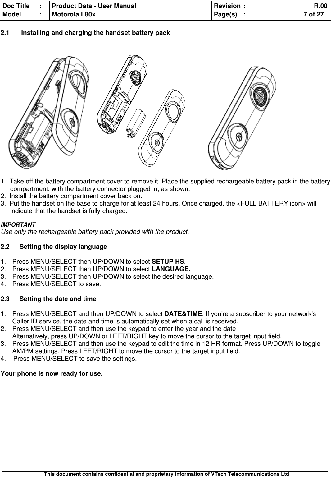 Doc Title : Product Data - User Manual Revision : R.00Model : Motorola L80x Page(s) : 7 of 27This document contains confidential and proprietary information of VTech Telecommunications Ltd2.1 Installing and charging the handset battery pack1. Take off the battery compartment cover to remove it. Place the supplied rechargeable battery pack in the batterycompartment, with the battery connector plugged in, as shown.2. Install the battery compartment cover back on.3. Put the handset on the base to charge for at least 24 hours. Once charged, the &lt;FULL BATTERY icon&gt; willindicate that the handset is fully charged.IMPORTANTUse only the rechargeable battery pack provided with the product.2.2 Setting the display language1. Press MENU/SELECT then UP/DOWN to selectSETUPHS.2. Press MENU/SELECT then UP/DOWN to selectLANGUAGE.3. Press MENU/SELECT then UP/DOWN to select the desired language.4. Press MENU/SELECT to save.2.3 Setting the date and time1. Press MENU/SELECT and then UP/DOWN to selectDATE&amp;TIME. If you&apos;re a subscriber to your network&apos;sCaller ID service, the date and time is automatically set when a call is received.2. Press MENU/SELECT and then use the keypad to enter the year and the dateAlternatively, press UP/DOWN or LEFT/RIGHT key to move the cursor to the target input field.3. Press MENU/SELECT and then use the keypad to edit the time in 12 HR format. Press UP/DOWN to toggleAM/PM settings. Press LEFT/RIGHT to move the cursor to the target input field.4. Press MENU/SELECT to save the settings.Your phone is now ready for use.