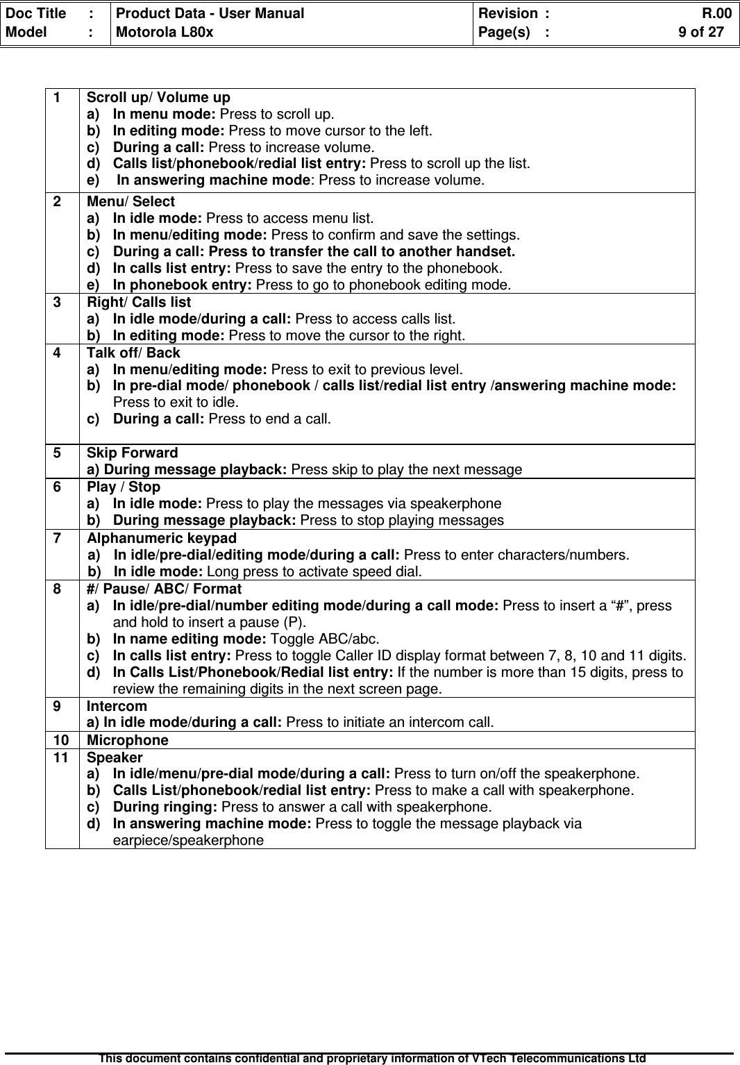 Doc Title : Product Data - User Manual Revision : R.00Model : Motorola L80x Page(s) : 9 of 27This document contains confidential and proprietary information of VTech Telecommunications Ltd1 Scroll up/ Volume upa) In menu mode: Press to scroll up.b)Ineditingmode:Press to move cursor to the left.c)Duringacall:Press to increase volume.d) Calls list/phonebook/redial list entry: Press to scroll up the list.e) In answering machine mode: Press to increase volume.2 Menu/ Selecta) In idle mode: Press to access menu list.b) In menu/editing mode: Press to confirm and save the settings.c)Duringacall:Presstotransferthecalltoanotherhandset.d)Incallslistentry:Press to save the entry to the phonebook.e)Inphonebookentry:Press to go to phonebook editing mode.3 Right/ Calls lista) In idle mode/during a call: Press to access calls list.b)Ineditingmode:Press to move the cursor to the right.4 Talk off/ Backa)Inmenu/editingmode:Press to exit to previous level.b) In pre-dial mode/ phonebook / calls list/redial list entry /answering machine mode:Press to exit to idle.c) During a call: Press to end a call.5 Skip Forwarda) During message playback: Press skip to play the next message6 Play / Stopa)Inidlemode:Press to play the messages via speakerphoneb) During message playback: Press to stop playing messages7 Alphanumeric keypada)Inidle/pre-dial/editingmode/duringacall:Press to enter characters/numbers.b)Inidlemode:Long press to activate speed dial.8 #/ Pause/ ABC/ Formata) In idle/pre-dial/number editing mode/during a call mode: Press to insert a “#”, pressand hold to insert a pause (P).b) In name editing mode: Toggle ABC/abc.c) In calls list entry: Press to toggle Caller ID display format between 7, 8, 10 and 11 digits.d)InCallsList/Phonebook/Rediallistentry:If the number is more than 15 digits, press toreview the remaining digits in the next screen page.9 Intercoma) In idle mode/during a call: Press to initiate an intercom call.10 Microphone11 Speakera) In idle/menu/pre-dial mode/during a call: Press to turn on/off the speakerphone.b) Calls List/phonebook/redial list entry: Press to make a call with speakerphone.c) During ringing: Press to answer a call with speakerphone.d)Inansweringmachinemode:Press to toggle the message playback viaearpiece/speakerphone