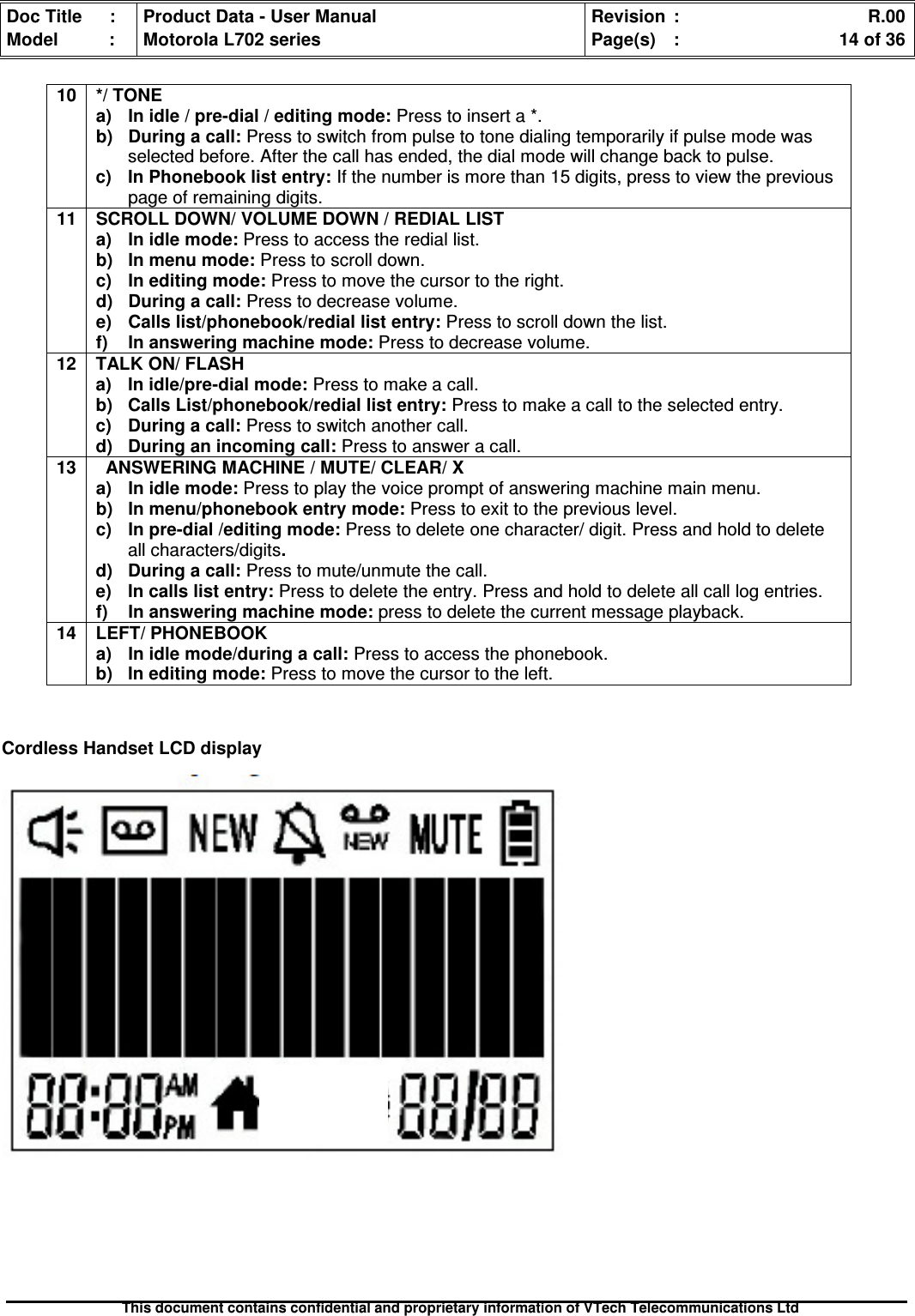 Doc Title : Product Data - User Manual Revision : R.00Model : Motorola L702 series Page(s) : 14 of 36This document contains confidential and proprietary information of VTech Telecommunications LtdCordless Handset LCD display10 */ TONEa)Inidle/pre-dial/editingmode:Press to insert a *.b)Duringacall:Press to switch from pulse to tone dialing temporarily if pulse mode wasselected before. After the call has ended, the dial mode will change back to pulse.c) In Phonebook list entry: If the number is more than 15 digits, press to view the previouspage of remaining digits.11 SCROLL DOWN/ VOLUME DOWN / REDIAL LISTa) In idle mode: Press to access the redial list.b) In menu mode: Press to scroll down.c) In editing mode: Press to move the cursor to the right.d) During a call: Press to decrease volume.e)Callslist/phonebook/rediallistentry:Press to scroll down the list.f)Inansweringmachinemode:Press to decrease volume.12 TALK ON/ FLASHa) In idle/pre-dial mode: Press to make a call.b) Calls List/phonebook/redial list entry: Press to make a call to the selected entry.c) During a call: Press to switch another call.d) During an incoming call: Press to answer a call.13 ANSWERING MACHINE / MUTE/ CLEAR/ Xa)Inidlemode:Press to play the voice prompt of answering machine main menu.b)Inmenu/phonebookentrymode:Press to exit to the previous level.c) In pre-dial /editing mode: Press to delete one character/ digit. Press and hold to deleteall characters/digits.d) During a call: Press to mute/unmute the call.e) In calls list entry: Press to delete the entry. Press and hold to delete all call log entries.f)Inansweringmachinemode:press to delete the current message playback.14 LEFT/ PHONEBOOKa)Inidlemode/duringacall:Press to access the phonebook.b) In editing mode: Press to move the cursor to the left.