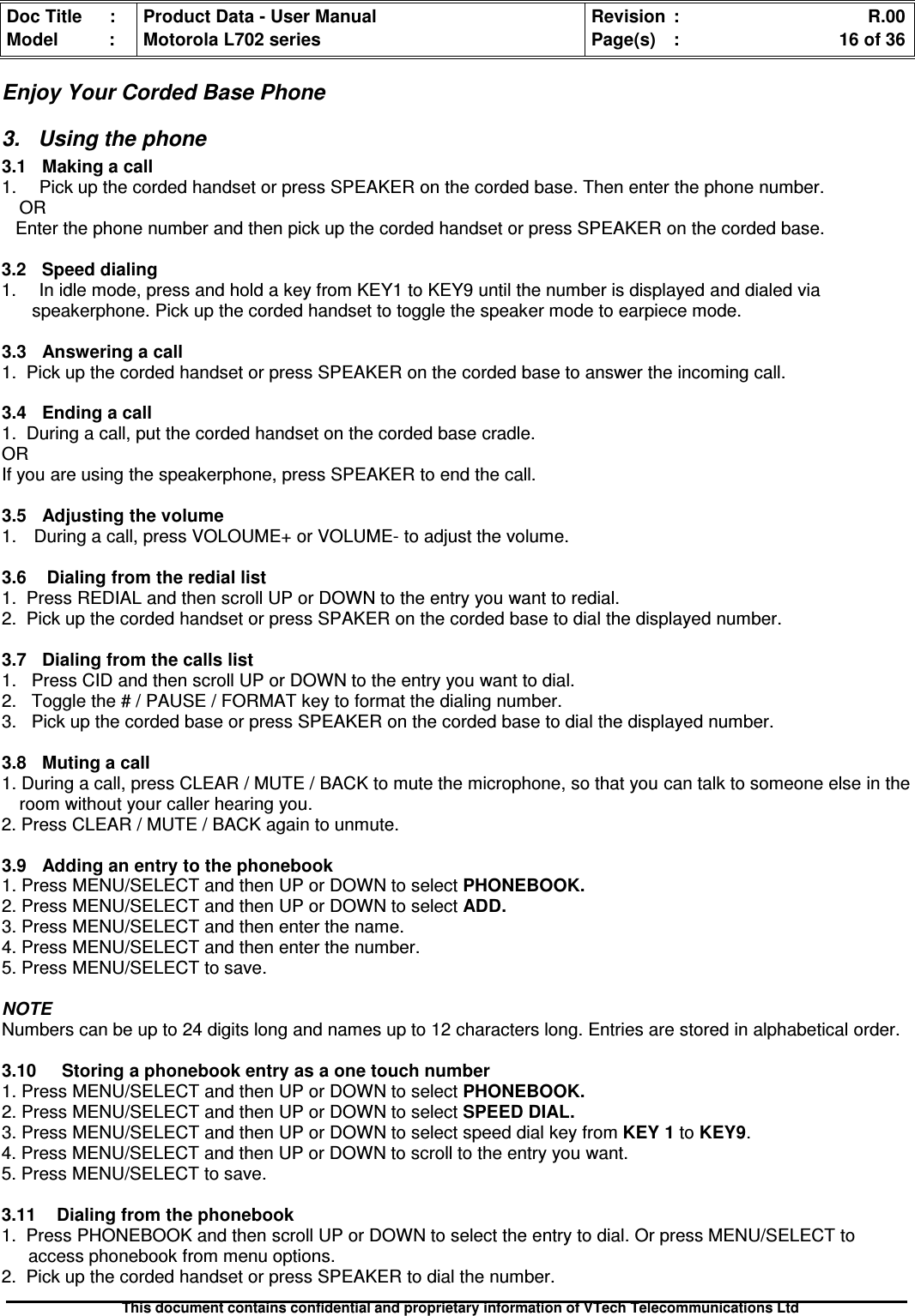 Doc Title : Product Data - User Manual Revision : R.00Model : Motorola L702 series Page(s) : 16 of 36This document contains confidential and proprietary information of VTech Telecommunications LtdEnjoy Your Corded Base Phone3. Using the phone3.1 Making a call1. Pick up the corded handset or press SPEAKER on the corded base. Then enter the phone number.OREnter the phone number and then pick up the corded handset or press SPEAKER on the corded base.3.2 Speed dialing1. In idle mode, press and hold a key from KEY1 to KEY9 until the number is displayed and dialed viaspeakerphone. Pick up the corded handset to toggle the speaker mode to earpiece mode.3.3Answeringacall1. Pick up the corded handset or press SPEAKER on the corded base to answer the incoming call.3.4 Ending a call1. During a call, put the corded handset on the corded base cradle.ORIf you are using the speakerphone, press SPEAKER to end the call.3.5 Adjusting the volume1. During a call, press VOLOUME+ or VOLUME- to adjust the volume.3.6Dialingfromtherediallist1. Press REDIAL and then scroll UP or DOWN to the entry you want to redial.2. Pick up the corded handset or press SPAKER on the corded base to dial the displayed number.3.7 Dialing from the calls list1. Press CID and then scroll UP or DOWN to the entry you want to dial.2. Toggle the # / PAUSE / FORMAT key to format the dialing number.3. Pick up the corded base or press SPEAKER on the corded base to dial the displayed number.3.8 Muting a call1. During a call, press CLEAR / MUTE / BACK to mute the microphone, so that you can talk to someone else in theroom without your caller hearing you.2. Press CLEAR / MUTE / BACK again to unmute.3.9Addinganentrytothephonebook1. Press MENU/SELECT and then UP or DOWN to select PHONEBOOK.2. Press MENU/SELECT and then UP or DOWN to select ADD.3. Press MENU/SELECT and then enter the name.4. Press MENU/SELECT and then enter the number.5. Press MENU/SELECT to save.NOTENumbers can be up to 24 digits long and names up to 12 characters long. Entries are stored in alphabetical order.3.10 Storing a phonebook entry as a one touch number1. Press MENU/SELECT and then UP or DOWN to select PHONEBOOK.2. Press MENU/SELECT and then UP or DOWN to select SPEED DIAL.3. Press MENU/SELECT and then UP or DOWN to select speed dial key from KEY 1 to KEY9.4. Press MENU/SELECT and then UP or DOWN to scroll to the entry you want.5. Press MENU/SELECT to save.3.11 Dialing from the phonebook1. Press PHONEBOOK and then scroll UP or DOWN to select the entry to dial. Or press MENU/SELECT toaccess phonebook from menu options.2. Pick up the corded handset or press SPEAKER to dial the number.