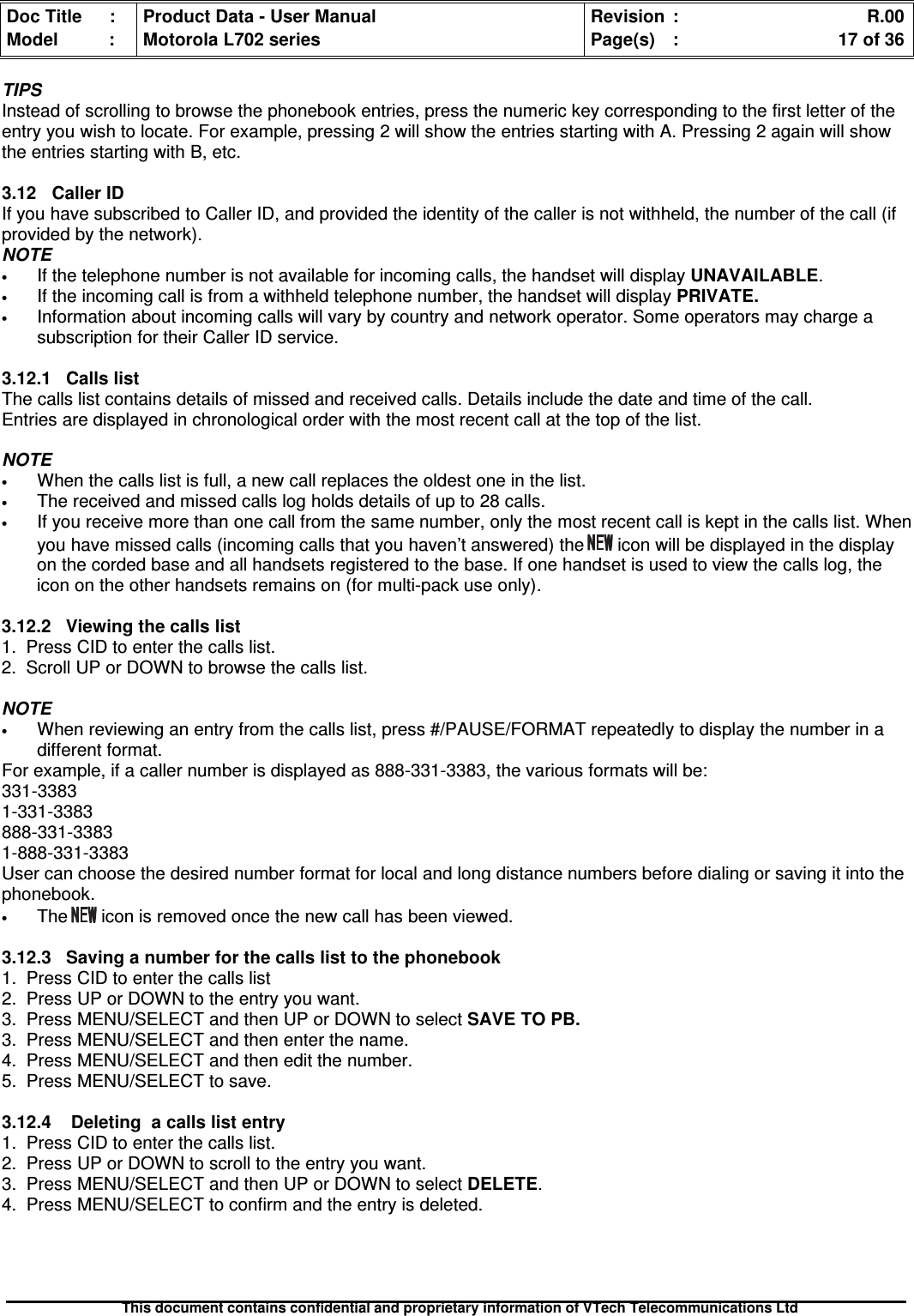 Doc Title : Product Data - User Manual Revision : R.00Model : Motorola L702 series Page(s) : 17 of 36This document contains confidential and proprietary information of VTech Telecommunications LtdTIPSInstead of scrolling to browse the phonebook entries, press the numeric key corresponding to the first letter of theentry you wish to locate. For example, pressing 2 will show the entries starting with A. Pressing 2 again will showthe entries starting with B, etc.3.12 Caller IDIf you have subscribed to Caller ID, and provided the identity of the caller is not withheld, the number of the call (ifprovided by the network).NOTE•If the telephone number is not available for incoming calls, the handset will displayUNAVAILABLE.•If the incoming call is from a withheld telephone number, the handset will display PRIVATE.•Information about incoming calls will vary by country and network operator. Some operators may charge asubscription for their Caller ID service.3.12.1 Calls listThe calls list contains details of missed and received calls. Details include the date and time of the call.Entries are displayed in chronological order with the most recent call at the top of the list.NOTE•When the calls list is full, a new call replaces the oldest one in the list.•The received and missed calls log holds details of up to 28 calls.•If you receive more than one call from the same number, only the most recent call is kept in the calls list. Whenyou have missed calls (incoming calls that you haven’t answered) the icon will be displayed in the displayon the corded base and all handsets registered to the base. If one handset is used to view the calls log, theicon on the other handsets remains on (for multi-pack use only).3.12.2 Viewing the calls list1. Press CID to enter the calls list.2. Scroll UP or DOWN to browse the calls list.NOTE•When reviewing an entry from the calls list, press #/PAUSE/FORMAT repeatedly to display the number in adifferent format.For example, if a caller number is displayed as 888-331-3383, the various formats will be:331-33831-331-3383888-331-33831-888-331-3383User can choose the desired number format for local and long distance numbers before dialing or saving it into thephonebook.•The icon is removed once the new call has been viewed.3.12.3Savinganumberforthecallslisttothephonebook1. Press CID to enter the calls list2. Press UP or DOWN to the entry you want.3. Press MENU/SELECT and then UP or DOWN to select SAVE TO PB.3. Press MENU/SELECT and then enter the name.4. Press MENU/SELECT and then edit the number.5. Press MENU/SELECT to save.3.12.4 Deleting a calls list entry1. Press CID to enter the calls list.2. Press UP or DOWN to scroll to the entry you want.3. Press MENU/SELECT and then UP or DOWN to select DELETE.4. Press MENU/SELECT to confirm and the entry is deleted.