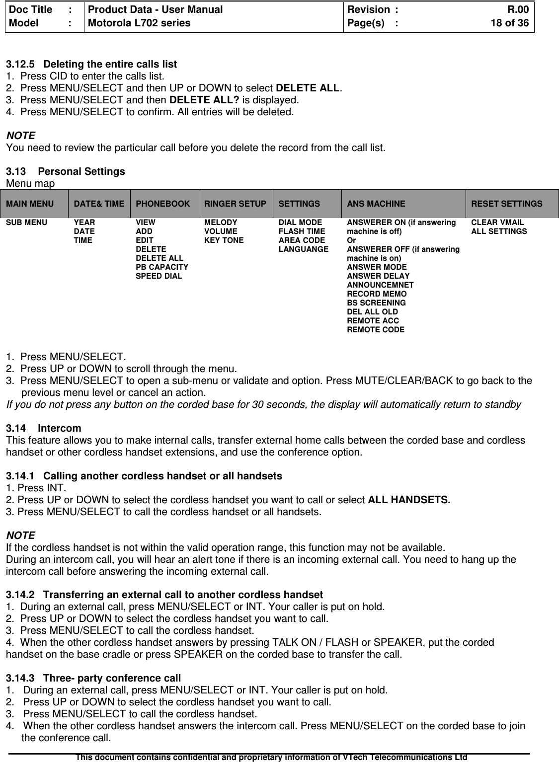 Doc Title : Product Data - User Manual Revision : R.00Model : Motorola L702 series Page(s) : 18 of 36This document contains confidential and proprietary information of VTech Telecommunications Ltd3.12.5 Deleting the entire calls list1. Press CID to enter the calls list.2. Press MENU/SELECT and then UP or DOWN to select DELETE ALL.3. Press MENU/SELECT and then DELETE ALL? is displayed.4. Press MENU/SELECT to confirm. All entries will be deleted.NOTEYou need to review the particular call before you delete the record from the call list.3.13 Personal SettingsMenu mapMAIN MENU DATE&amp; TIME PHONEBOOK RINGER SETUP SETTINGS ANS MACHINE RESET SETTINGSSUB MENU YEARDATETIMEVIEWADDEDITDELETEDELETE ALLPB CAPACITYSPEED DIALMELODYVOLUMEKEY TONEDIAL MODEFLASH TIMEAREA CODELANGUANGEANSWERER ON (if answeringmachine is off)OrANSWERER OFF (if answeringmachine is on)ANSWER MODEANSWER DELAYANNOUNCEMNETRECORD MEMOBS SCREENINGDEL ALL OLDREMOTE ACCREMOTE CODECLEAR VMAILALL SETTINGS1. Press MENU/SELECT.2. Press UP or DOWN to scroll through the menu.3. Press MENU/SELECT to open a sub-menu or validate and option. Press MUTE/CLEAR/BACK to go back to theprevious menu level or cancel an action.If you do not press any button on the corded base for 30 seconds, the display will automatically return to standby3.14IntercomThis feature allows you to make internal calls, transfer external home calls between the corded base and cordlesshandset or other cordless handset extensions, and use the conference option.3.14.1 Calling another cordless handset or all handsets1. Press INT.2. Press UP or DOWN to select the cordless handset you want to call or select ALL HANDSETS.3. Press MENU/SELECT to call the cordless handset or all handsets.NOTEIf the cordless handset is not within the valid operation range, this function may not be available.During an intercom call, you will hear an alert tone if there is an incoming external call. You need to hang up theintercom call before answering the incoming external call.3.14.2 Transferring an external call to another cordless handset1. During an external call, press MENU/SELECT or INT. Your caller is put on hold.2. Press UP or DOWN to select the cordless handset you want to call.3. Press MENU/SELECT to call the cordless handset.4. When the other cordless handset answers by pressing TALK ON / FLASH or SPEAKER, put the cordedhandset on the base cradle or press SPEAKER on the corded base to transfer the call.3.14.3 Three- party conference call1. During an external call, press MENU/SELECT or INT. Your caller is put on hold.2. Press UP or DOWN to select the cordless handset you want to call.3. Press MENU/SELECT to call the cordless handset.4. When the other cordless handset answers the intercom call. Press MENU/SELECT on the corded base to jointhe conference call.