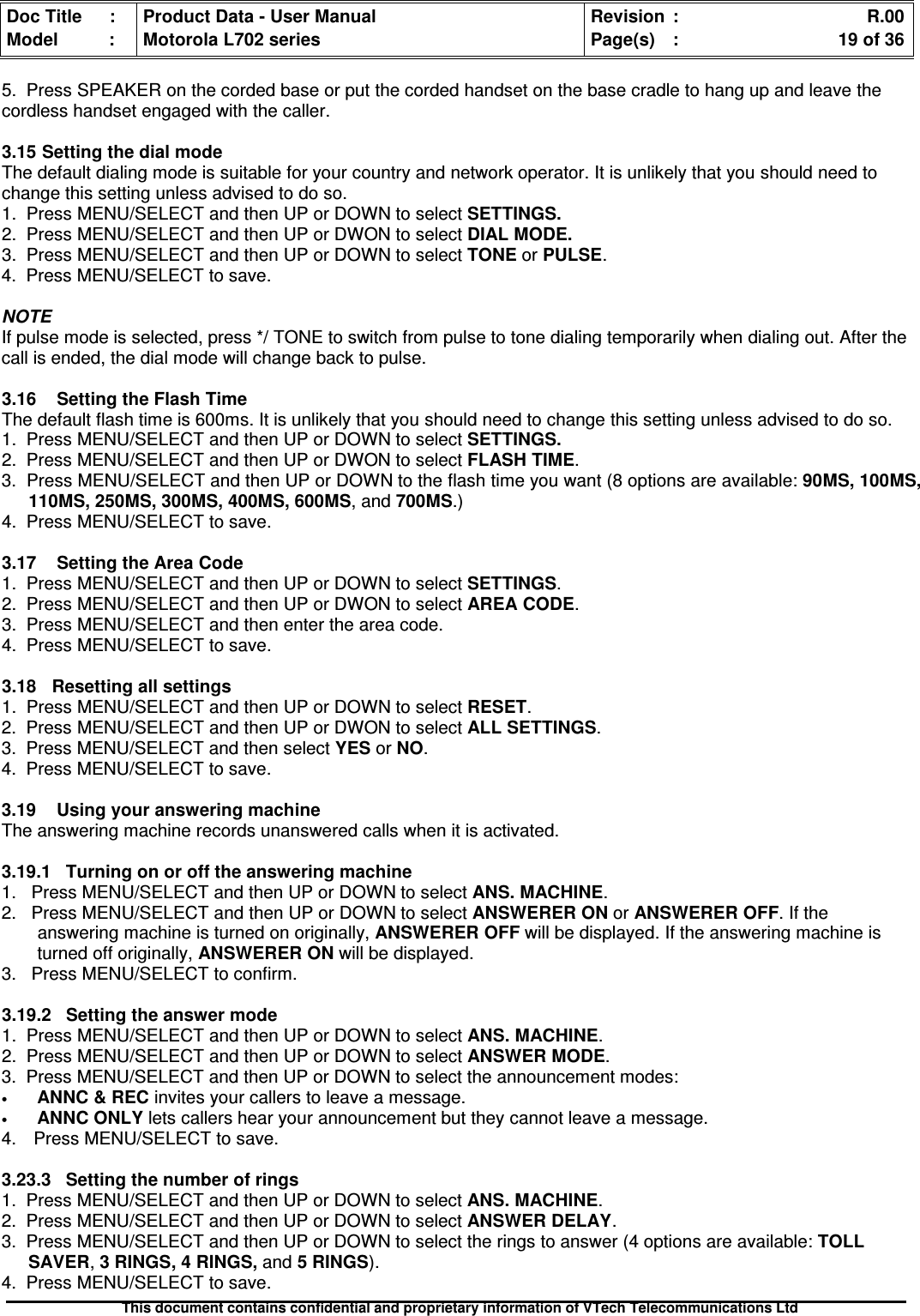 Doc Title : Product Data - User Manual Revision : R.00Model : Motorola L702 series Page(s) : 19 of 36This document contains confidential and proprietary information of VTech Telecommunications Ltd5. Press SPEAKER on the corded base or put the corded handset on the base cradle to hang up and leave thecordless handset engaged with the caller.3.15SettingthedialmodeThe default dialing mode is suitable for your country and network operator. It is unlikely that you should need tochange this setting unless advised to do so.1. Press MENU/SELECT and then UP or DOWN to select SETTINGS.2. Press MENU/SELECT and then UP or DWON to select DIAL MODE.3. Press MENU/SELECT and then UP or DOWN to select TONE or PULSE.4. Press MENU/SELECT to save.NOTEIf pulse mode is selected, press */ TONE to switch from pulse to tone dialing temporarily when dialing out. After thecall is ended, the dial mode will change back to pulse.3.16SettingtheFlashTimeThe default flash time is 600ms. It is unlikely that you should need to change this setting unless advised to do so.1. Press MENU/SELECT and then UP or DOWN to select SETTINGS.2. Press MENU/SELECT and then UP or DWON to select FLASH TIME.3. Press MENU/SELECT and then UP or DOWN to the flash time you want (8 options are available: 90MS, 100MS,110MS, 250MS, 300MS, 400MS, 600MS, and 700MS.)4. Press MENU/SELECT to save.3.17 Setting the Area Code1. Press MENU/SELECT and then UP or DOWN to select SETTINGS.2. Press MENU/SELECT and then UP or DWON to select AREA CODE.3. Press MENU/SELECT and then enter the area code.4. Press MENU/SELECT to save.3.18 Resetting all settings1. Press MENU/SELECT and then UP or DOWN to select RESET.2. Press MENU/SELECT and then UP or DWON to select ALL SETTINGS.3. Press MENU/SELECT and then select YES or NO.4. Press MENU/SELECT to save.3.19 Using your answering machineThe answering machine records unanswered calls when it is activated.3.19.1 Turning on or off the answering machine1. Press MENU/SELECT and then UP or DOWN to select ANS. MACHINE.2. Press MENU/SELECT and then UP or DOWN to select ANSWERER ON or ANSWERER OFF. If theanswering machine is turned on originally, ANSWERER OFF will be displayed. If the answering machine isturned off originally, ANSWERER ON will be displayed.3. Press MENU/SELECT to confirm.3.19.2Settingtheanswermode1. Press MENU/SELECT and then UP or DOWN to select ANS. MACHINE.2. Press MENU/SELECT and then UP or DOWN to select ANSWER MODE.3. Press MENU/SELECT and then UP or DOWN to select the announcement modes:•ANNC &amp; REC invites your callers to leave a message.•ANNC ONLY lets callers hear your announcement but they cannot leave a message.4. Press MENU/SELECT to save.3.23.3 Setting the number of rings1. Press MENU/SELECT and then UP or DOWN to select ANS. MACHINE.2. Press MENU/SELECT and then UP or DOWN to select ANSWER DELAY.3. Press MENU/SELECT and then UP or DOWN to select the rings to answer (4 options are available: TOLLSAVER,3 RINGS, 4 RINGS, and 5 RINGS).4. Press MENU/SELECT to save.