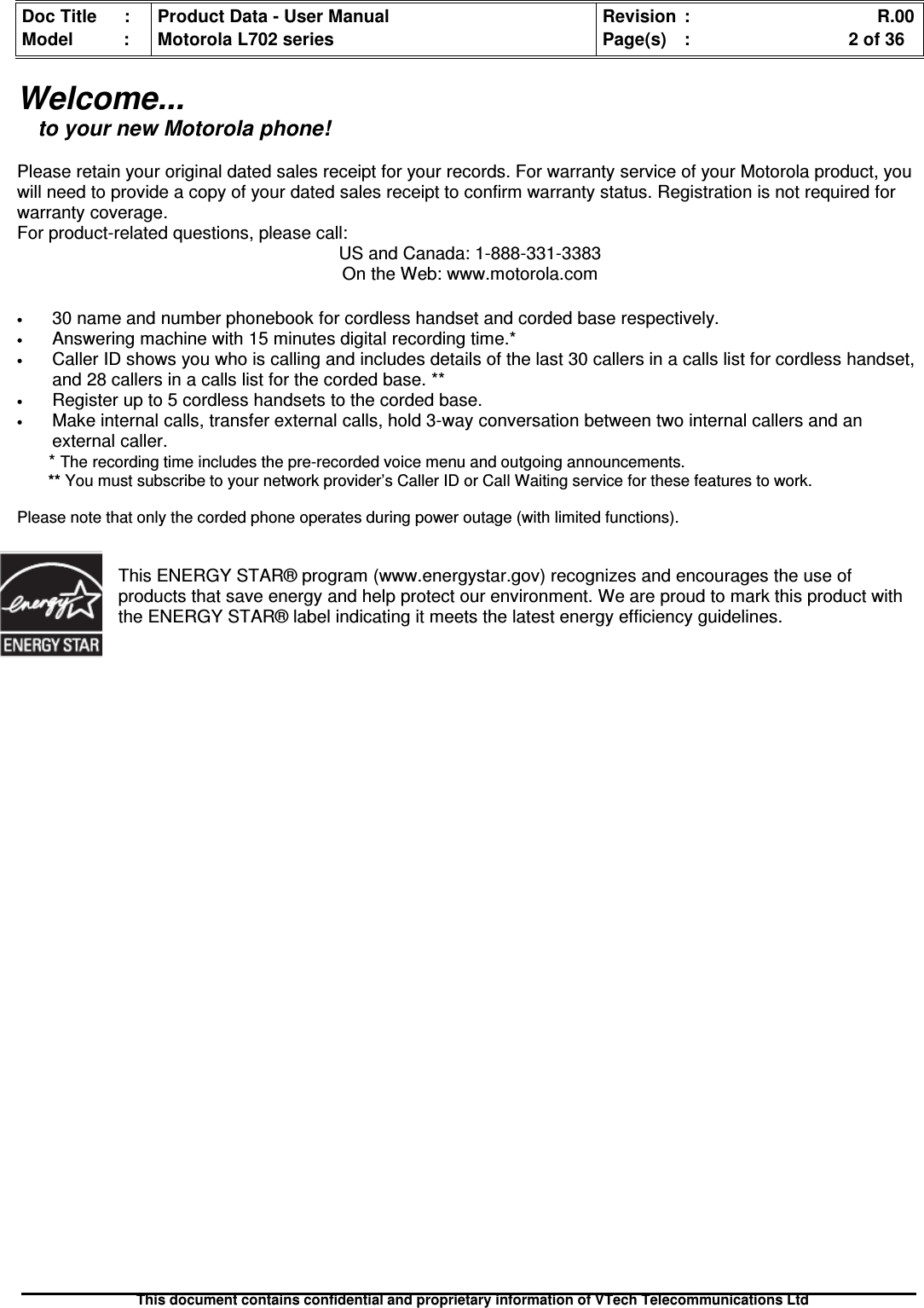 Doc Title : Product Data - User Manual Revision : R.00Model : Motorola L702 series Page(s) : 2 of 36This document contains confidential and proprietary information of VTech Telecommunications LtdWelcome...to your new Motorola phone!Please retain your original dated sales receipt for your records. For warranty service of your Motorola product, youwill need to provide a copy of your dated sales receipt to confirm warranty status. Registration is not required forwarranty coverage.For product-related questions, please call:US and Canada: 1-888-331-3383On the Web: www.motorola.com•30 name and number phonebook for cordless handset and corded base respectively.•Answering machine with 15 minutes digital recording time.*•Caller ID shows you who is calling and includes details of the last 30 callers in a calls list for cordless handset,and 28 callers in a calls list for the corded base. **•Register up to 5 cordless handsets to the corded base.•Make internal calls, transfer external calls, hold 3-way conversation between two internal callers and anexternal caller.*The recording time includes the pre-recorded voice menu and outgoing announcements.** You must subscribe to your network provider’s Caller ID or Call Waiting service for these features to work.Please note that only the corded phone operates during power outage (with limited functions).This ENERGY STAR® program (www.energystar.gov) recognizes and encourages the use ofproducts that save energy and help protect our environment. We are proud to mark this product withthe ENERGY STAR® label indicating it meets the latest energy efficiency guidelines.