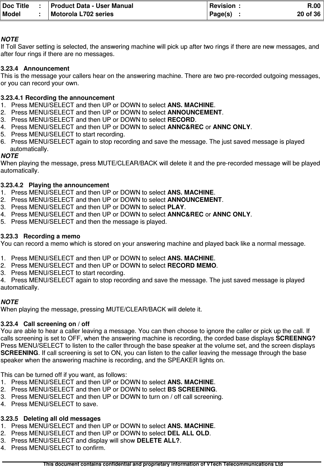 Doc Title : Product Data - User Manual Revision : R.00Model : Motorola L702 series Page(s) : 20 of 36This document contains confidential and proprietary information of VTech Telecommunications LtdNOTEIf Toll Saver setting is selected, the answering machine will pick up after two rings if there are new messages, andafter four rings if there are no messages.3.23.4 AnnouncementThis is the message your callers hear on the answering machine. There are two pre-recorded outgoing messages,or you can record your own.3.23.4.1 Recording the announcement1. Press MENU/SELECT and then UP or DOWN to select ANS. MACHINE.2. Press MENU/SELECT and then UP or DOWN to select ANNOUNCEMENT.3. Press MENU/SELECT and then UP or DOWN to select RECORD.4. Press MENU/SELECT and then UP or DOWN to select ANNC&amp;REC or ANNC ONLY.5. Press MENU/SELECT to start recording.6. Press MENU/SELECT again to stop recording and save the message. The just saved message is playedautomatically.NOTEWhen playing the message, press MUTE/CLEAR/BACK will delete it and the pre-recorded message will be playedautomatically.3.23.4.2 Playing the announcement1. Press MENU/SELECT and then UP or DOWN to select ANS. MACHINE.2. Press MENU/SELECT and then UP or DOWN to select ANNOUNCEMENT.3. Press MENU/SELECT and then UP or DOWN to select PLAY.4. Press MENU/SELECT and then UP or DOWN to select ANNC&amp;REC or ANNC ONLY.5. Press MENU/SELECT and then the message is played.3.23.3 Recording a memoYou can record a memo which is stored on your answering machine and played back like a normal message.1. Press MENU/SELECT and then UP or DOWN to select ANS. MACHINE.2. Press MENU/SELECT and then UP or DOWN to select RECORD MEMO.3. Press MENU/SELECT to start recording.4. Press MENU/SELECT again to stop recording and save the message. The just saved message is playedautomatically.NOTEWhen playing the message, pressing MUTE/CLEAR/BACK will delete it.3.23.4Callscreeningon/offYou are able to hear a caller leaving a message. You can then choose to ignore the caller or pick up the call. Ifcalls screening is set to OFF, when the answering machine is recording, the corded base displays SCREENNG?Press MENU/SELECT to listen to the caller through the base speaker at the volume set, and the screen displaysSCREENING. If call screening is set to ON, you can listen to the caller leaving the message through the basespeaker when the answering machine is recording, and the SPEAKER lights on.This can be turned off if you want, as follows:1. Press MENU/SELECT and then UP or DOWN to select ANS. MACHINE.2. Press MENU/SELECT and then UP or DOWN to select BS SCREENING.3. Press MENU/SELECT and then UP or DOWN to turn on / off call screening.4. Press MENU/SELECT to save.3.23.5 Deleting all old messages1. Press MENU/SELECT and then UP or DOWN to select ANS. MACHINE.2. Press MENU/SELECT and then UP or DOWN to select DEL ALL OLD.3. Press MENU/SELECT and display will show DELETE ALL?.4. Press MENU/SELECT to confirm.