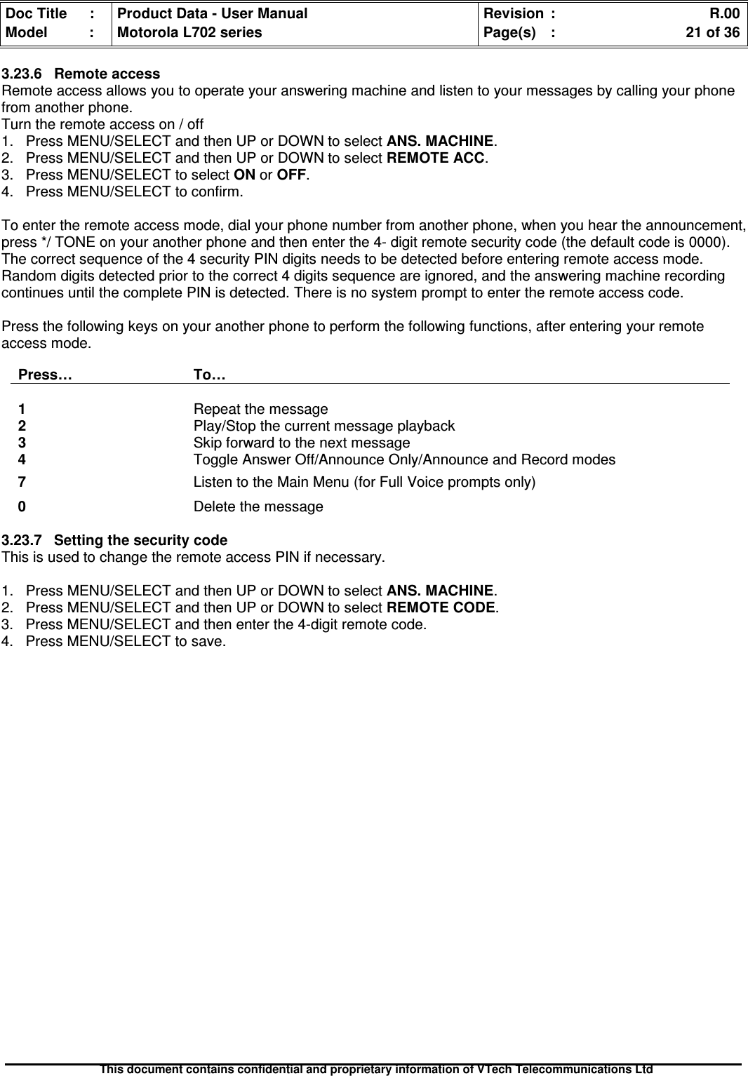 Doc Title : Product Data - User Manual Revision : R.00Model : Motorola L702 series Page(s) : 21 of 36This document contains confidential and proprietary information of VTech Telecommunications Ltd3.23.6 Remote accessRemote access allows you to operate your answering machine and listen to your messages by calling your phonefrom another phone.Turn the remote access on / off1. Press MENU/SELECT and then UP or DOWN to select ANS. MACHINE.2. Press MENU/SELECT and then UP or DOWN to select REMOTE ACC.3. Press MENU/SELECT to select ON or OFF.4. Press MENU/SELECT to confirm.To enter the remote access mode, dial your phone number from another phone, when you hear the announcement,press */ TONE on your another phone and then enter the 4- digit remote security code (the default code is 0000).The correct sequence of the 4 security PIN digits needs to be detected before entering remote access mode.Random digits detected prior to the correct 4 digits sequence are ignored, and the answering machine recordingcontinues until the complete PIN is detected. There is no system prompt to enter the remote access code.Press the following keys on your another phone to perform the following functions, after entering your remoteaccess mode.Press… To…1Repeat the message2Play/Stop the current message playback3Skip forward to the next message4Toggle Answer Off/Announce Only/Announce and Record modes7Listen to the Main Menu (for Full Voice prompts only)0Delete the message3.23.7 Setting the security codeThis is used to change the remote access PIN if necessary.1. Press MENU/SELECT and then UP or DOWN to select ANS. MACHINE.2. Press MENU/SELECT and then UP or DOWN to select REMOTE CODE.3. Press MENU/SELECT and then enter the 4-digit remote code.4. Press MENU/SELECT to save.