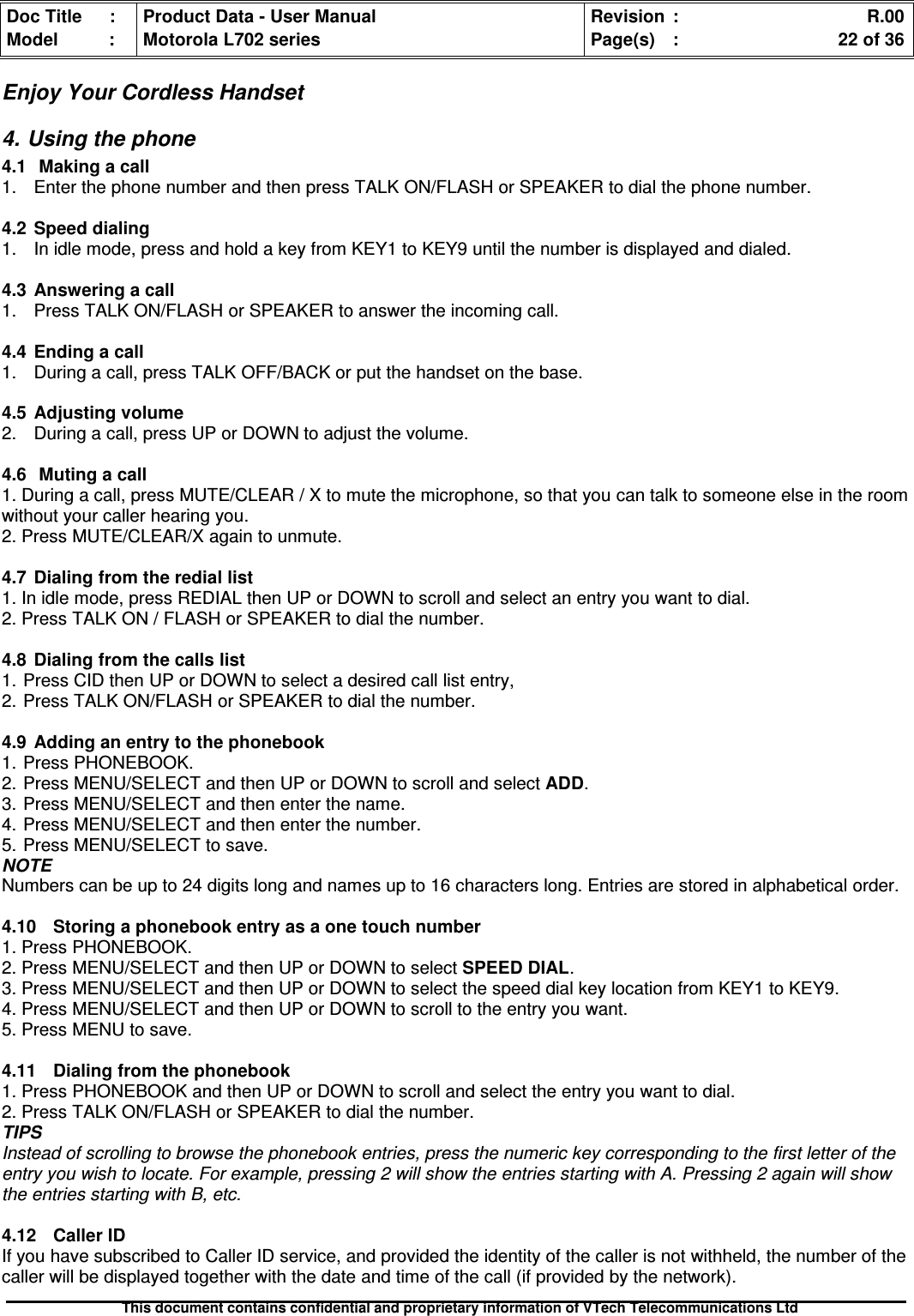 Doc Title : Product Data - User Manual Revision : R.00Model : Motorola L702 series Page(s) : 22 of 36This document contains confidential and proprietary information of VTech Telecommunications LtdEnjoy Your Cordless Handset4. Using the phone4.1 Making a call1. Enter the phone number and then press TALK ON/FLASH or SPEAKER to dial the phone number.4.2Speeddialing1. In idle mode, press and hold a key from KEY1 to KEY9 until the number is displayed and dialed.4.3 Answering a call1. Press TALK ON/FLASH or SPEAKER to answer the incoming call.4.4Endingacall1. During a call, press TALK OFF/BACK or put the handset on the base.4.5 Adjusting volume2. During a call, press UP or DOWN to adjust the volume.4.6Mutingacall1. During a call, press MUTE/CLEAR / X to mute the microphone, so that you can talk to someone else in the roomwithout your caller hearing you.2. Press MUTE/CLEAR/X again to unmute.4.7Dialingfromtherediallist1. In idle mode, press REDIAL then UP or DOWN to scroll and select an entry you want to dial.2. Press TALK ON / FLASH or SPEAKER to dial the number.4.8 Dialing from the calls list1. Press CID then UP or DOWN to select a desired call list entry,2. Press TALK ON/FLASH or SPEAKER to dial the number.4.9 Adding an entry to the phonebook1. Press PHONEBOOK.2. Press MENU/SELECT and then UP or DOWN to scroll and select ADD.3. Press MENU/SELECT and then enter the name.4. Press MENU/SELECT and then enter the number.5. Press MENU/SELECT to save.NOTENumbers can be up to 24 digits long and names up to 16 characters long. Entries are stored in alphabetical order.4.10 Storing a phonebook entry as a one touch number1. Press PHONEBOOK.2. Press MENU/SELECT and then UP or DOWN to select SPEED DIAL.3. Press MENU/SELECT and then UP or DOWN to select the speed dial key location from KEY1 to KEY9.4. Press MENU/SELECT and then UP or DOWN to scroll to the entry you want.5. Press MENU to save.4.11 Dialing from the phonebook1. Press PHONEBOOK and then UP or DOWN to scroll and select the entry you want to dial.2. Press TALK ON/FLASH or SPEAKER to dial the number.TIPSInstead of scrolling to browse the phonebook entries, press the numeric key corresponding to the first letter of theentry you wish to locate. For example, pressing 2 will show the entries starting with A. Pressing 2 again will showthe entries starting with B, etc.4.12 Caller IDIf you have subscribed to Caller ID service, and provided the identity of the caller is not withheld, the number of thecaller will be displayed together with the date and time of the call (if provided by the network).