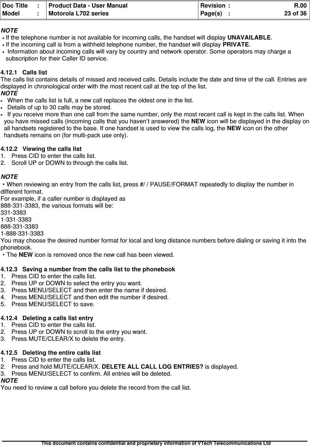 Doc Title : Product Data - User Manual Revision : R.00Model : Motorola L702 series Page(s) : 23 of 36This document contains confidential and proprietary information of VTech Telecommunications LtdNOTE•If the telephone number is not available for incoming calls, the handset will display UNAVAILABLE.•If the incoming call is from a withheld telephone number, the handset will display PRIVATE.•Information about incoming calls will vary by country and network operator. Some operators may charge asubscription for their Caller ID service.4.12.1 Calls listThe calls list contains details of missed and received calls. Details include the date and time of the call. Entries aredisplayed in chronological order with the most recent call at the top of the list.NOTE•When the calls list is full, a new call replaces the oldest one in the list.•Details of up to 30 calls may be stored.•If you receive more than one call from the same number, only the most recent call is kept in the calls list. Whenyou have missed calls (incoming calls that you haven’t answered) the NEW icon will be displayed in the display onall handsets registered to the base. If one handset is used to view the calls log, the NEW icon on the otherhandsets remains on (for multi-pack use only).4.12.2 Viewing the calls list1. Press CID to enter the calls list.2. Scroll UP or DOWN to through the calls list.NOTE·When reviewing an entry from the calls list, press #/ / PAUSE/FORMAT repeatedly to display the number indifferent format.For example, if a caller number is displayed as888-331-3383, the various formats will be:331-33831-331-3383888-331-33831-888-331-3383You may choose the desired number format for local and long distance numbers before dialing or saving it into thephonebook.·The NEW icon is removed once the new call has been viewed.4.12.3 Saving a number from the calls list to the phonebook1. Press CID to enter the calls list.2. Press UP or DOWN to select the entry you want.3. Press MENU/SELECT and then enter the name if desired.4. Press MENU/SELECT and then edit the number if desired.5. Press MENU/SELECT to save.4.12.4Deletingacallslistentry1. Press CID to enter the calls list.2. Press UP or DOWN to scroll to the entry you want.3. Press MUTE/CLEAR/X to delete the entry.4.12.5Deletingtheentirecallslist1. Press CID to enter the calls list.2. Press and hold MUTE/CLEAR/X. DELETE ALL CALL LOG ENTRIES? is displayed.3. Press MENU/SELECT to confirm. All entries will be deleted.NOTEYou need to review a call before you delete the record from the call list.