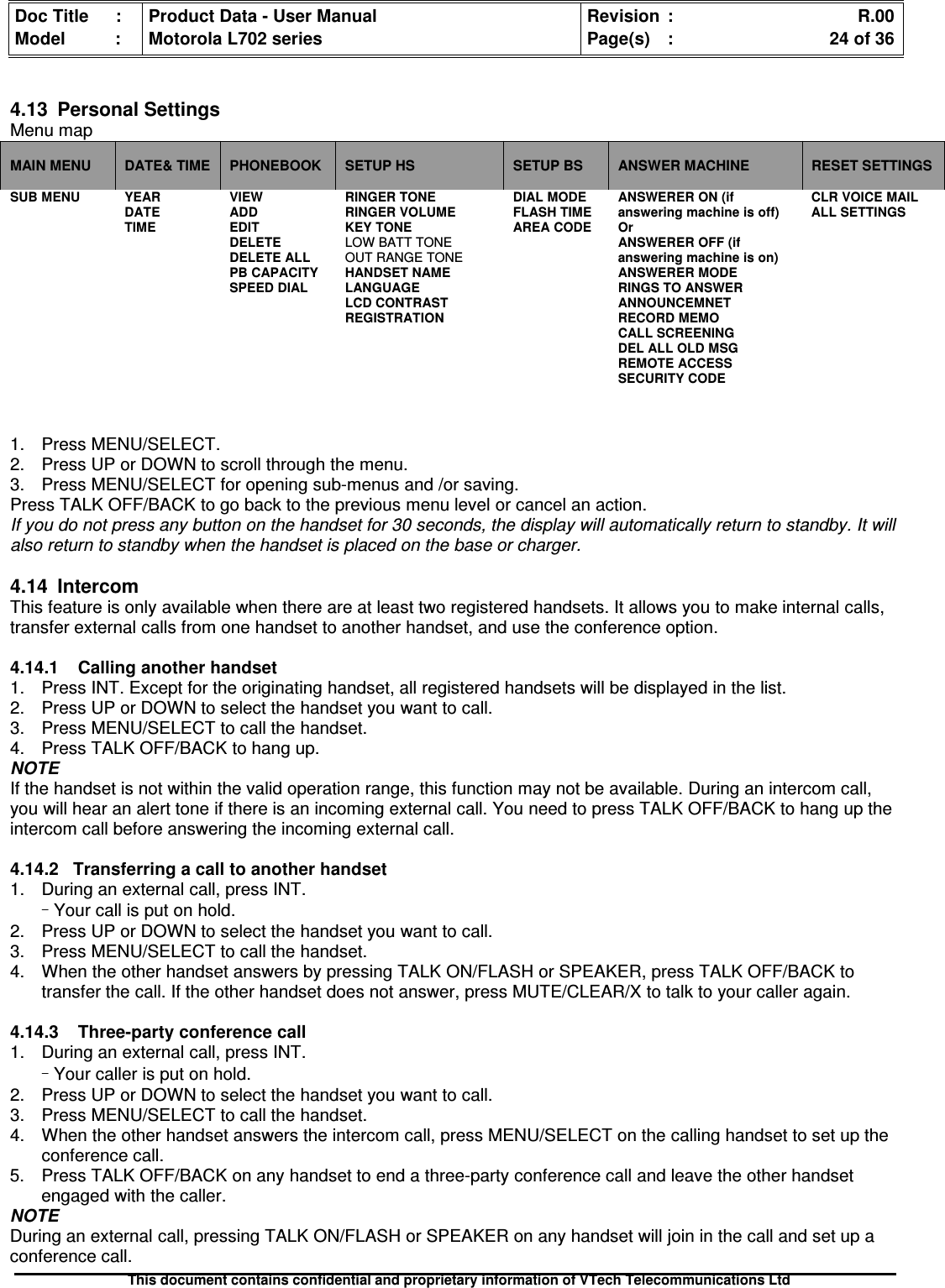 Doc Title : Product Data - User Manual Revision : R.00Model : Motorola L702 series Page(s) : 24 of 36This document contains confidential and proprietary information of VTech Telecommunications Ltd4.13PersonalSettingsMenu mapMAIN MENU DATE&amp; TIME PHONEBOOK SETUP HS SETUP BS ANSWER MACHINE RESET SETTINGSSUB MENU YEARDATETIMEVIEWADDEDITDELETEDELETE ALLPB CAPACITYSPEED DIALRINGER TONERINGER VOLUMEKEY TONELOW BATT TONEOUT RANGE TONEHANDSET NAMELANGUAGELCD CONTRASTREGISTRATIONDIAL MODEFLASH TIMEAREA CODEANSWERER ON (ifanswering machine is off)OrANSWERER OFF (ifanswering machine is on)ANSWERER MODERINGS TO ANSWERANNOUNCEMNETRECORD MEMOCALL SCREENINGDEL ALL OLD MSGREMOTE ACCESSSECURITY CODECLR VOICE MAILALL SETTINGS1. Press MENU/SELECT.2. Press UP or DOWN to scroll through the menu.3. Press MENU/SELECT for opening sub-menus and /or saving.Press TALK OFF/BACK to go back to the previous menu level or cancel an action.If you do not press any button on the handset for 30 seconds, the display will automatically return to standby. It willalso return to standby when the handset is placed on the base or charger.4.14IntercomThis feature is only available when there are at least two registered handsets. It allows you to make internal calls,transfer external calls from one handset to another handset, and use the conference option.4.14.1 Calling another handset1. Press INT. Except for the originating handset, all registered handsets will be displayed in the list.2. Press UP or DOWN to select the handset you want to call.3. Press MENU/SELECT to call the handset.4. Press TALK OFF/BACK to hang up.NOTEIf the handset is not within the valid operation range, this function may not be available. During an intercom call,you will hear an alert tone if there is an incoming external call. You need to press TALK OFF/BACK to hang up theintercom call before answering the incoming external call.4.14.2Transferringacalltoanotherhandset1. During an external call, press INT.–Your call is put on hold.2. Press UP or DOWN to select the handset you want to call.3. Press MENU/SELECT to call the handset.4. When the other handset answers by pressing TALK ON/FLASH or SPEAKER, press TALK OFF/BACK totransfer the call. If the other handset does not answer, press MUTE/CLEAR/X to talk to your caller again.4.14.3 Three-party conference call1. During an external call, press INT.–Your caller is put on hold.2. Press UP or DOWN to select the handset you want to call.3. Press MENU/SELECT to call the handset.4. When the other handset answers the intercom call, press MENU/SELECT on the calling handset to set up theconference call.5. Press TALK OFF/BACK on any handset to end a three-party conference call and leave the other handsetengaged with the caller.NOTEDuring an external call, pressing TALK ON/FLASH or SPEAKER on any handset will join in the call and set up aconference call.