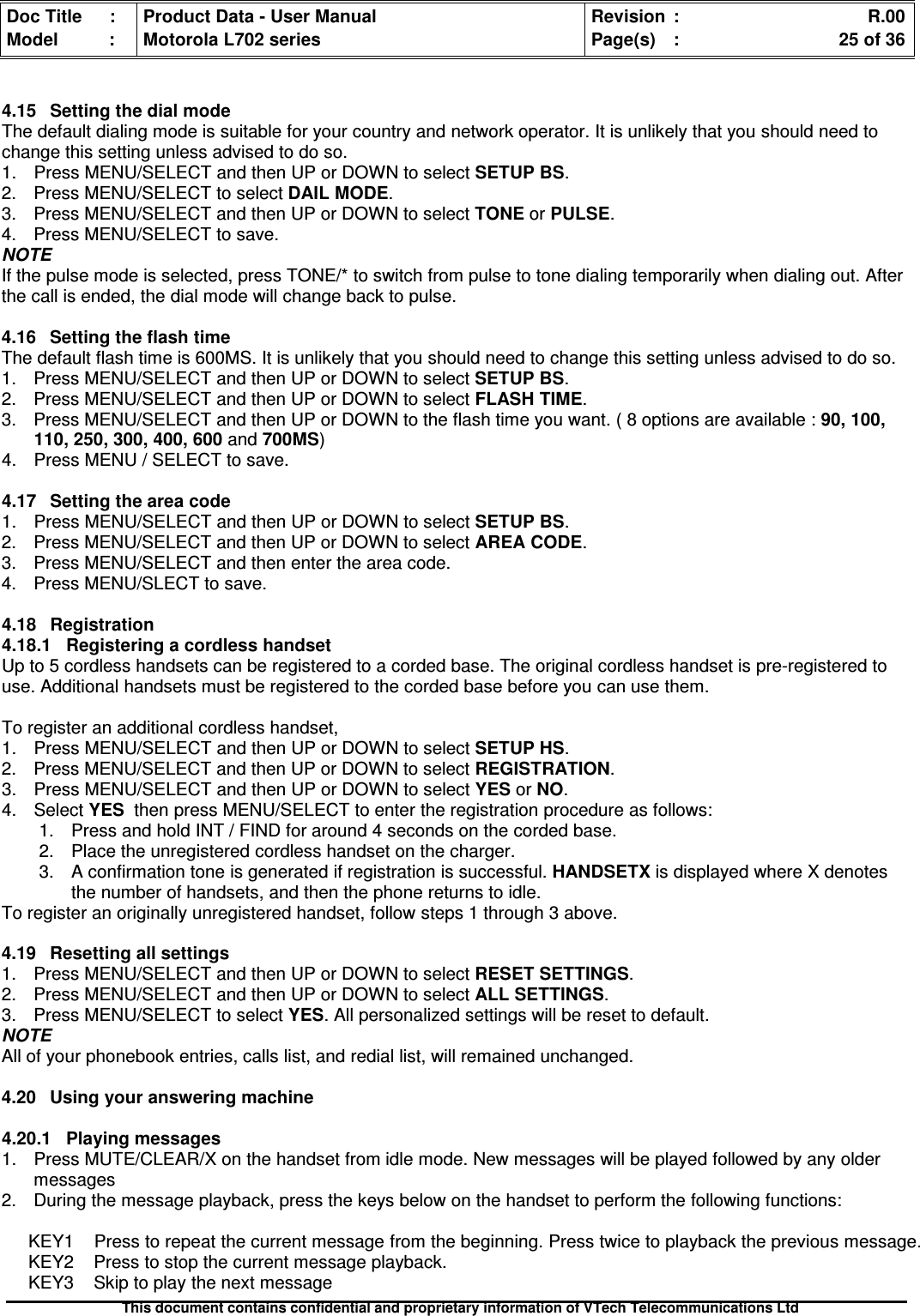 Doc Title : Product Data - User Manual Revision : R.00Model : Motorola L702 series Page(s) : 25 of 36This document contains confidential and proprietary information of VTech Telecommunications Ltd4.15 Setting the dial modeThe default dialing mode is suitable for your country and network operator. It is unlikely that you should need tochange this setting unless advised to do so.1. Press MENU/SELECT and then UP or DOWN to selectSETUPBS.2. Press MENU/SELECT to select DAIL MODE.3. Press MENU/SELECT and then UP or DOWN to select TONE or PULSE.4. Press MENU/SELECT to save.NOTEIf the pulse mode is selected, press TONE/* to switch from pulse to tone dialing temporarily when dialing out. Afterthe call is ended, the dial mode will change back to pulse.4.16 Setting the flash timeThe default flash time is 600MS. It is unlikely that you should need to change this setting unless advised to do so.1. Press MENU/SELECT and then UP or DOWN to select SETUP BS.2. Press MENU/SELECT and then UP or DOWN to selectFLASHTIME.3. Press MENU/SELECT and then UP or DOWN to the flash time you want. ( 8 options are available :90,100,110, 250, 300, 400, 600 and 700MS)4. Press MENU / SELECT to save.4.17 Setting the area code1. Press MENU/SELECT and then UP or DOWN to selectSETUPBS.2. Press MENU/SELECT and then UP or DOWN to selectAREACODE.3. Press MENU/SELECT and then enter the area code.4. Press MENU/SLECT to save.4.18Registration4.18.1RegisteringacordlesshandsetUp to 5 cordless handsets can be registered to a corded base. The original cordless handset is pre-registered touse. Additional handsets must be registered to the corded base before you can use them.To register an additional cordless handset,1. Press MENU/SELECT and then UP or DOWN to selectSETUPHS.2. Press MENU/SELECT and then UP or DOWN to selectREGISTRATION.3. Press MENU/SELECT and then UP or DOWN to selectYESorNO.4. Select YES then press MENU/SELECT to enter the registration procedure as follows:1. Press and hold INT / FIND for around 4 seconds on the corded base.2. Place the unregistered cordless handset on the charger.3. A confirmation tone is generated if registration is successful. HANDSETX is displayed where X denotesthe number of handsets, and then the phone returns to idle.To register an originally unregistered handset, follow steps 1 through 3 above.4.19 Resetting all settings1. Press MENU/SELECT and then UP or DOWN to select RESET SETTINGS.2. Press MENU/SELECT and then UP or DOWN to select ALL SETTINGS.3. Press MENU/SELECT to selectYES. All personalized settings will be reset to default.NOTEAll of your phonebook entries, calls list, and redial list, will remained unchanged.4.20 Using your answering machine4.20.1Playingmessages1. Press MUTE/CLEAR/X on the handset from idle mode. New messages will be played followed by any oldermessages2. During the message playback, press the keys below on the handset to perform the following functions:KEY1 Press to repeat the current message from the beginning. Press twice to playback the previous message.KEY2 Press to stop the current message playback.KEY3 Skip to play the next message