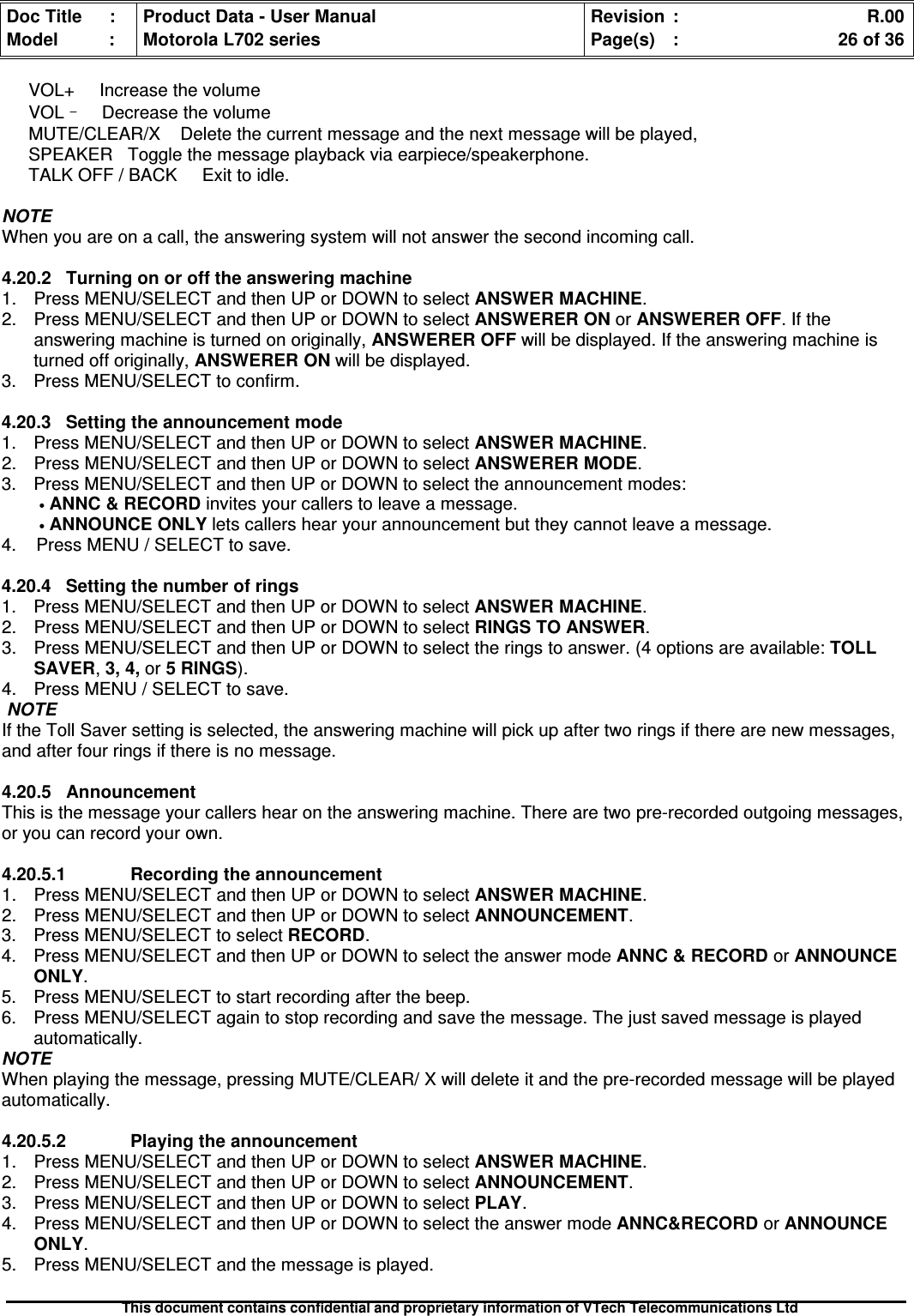 Doc Title : Product Data - User Manual Revision : R.00Model : Motorola L702 series Page(s) : 26 of 36This document contains confidential and proprietary information of VTech Telecommunications LtdVOL+ Increase the volumeVOL–Decrease the volumeMUTE/CLEAR/X Delete the current message and the next message will be played,SPEAKER Toggle the message playback via earpiece/speakerphone.TALK OFF / BACK Exit to idle.NOTEWhen you are on a call, the answering system will not answer the second incoming call.4.20.2 Turning on or off the answering machine1. Press MENU/SELECT and then UP or DOWN to select ANSWER MACHINE.2. Press MENU/SELECT and then UP or DOWN to selectANSWERERONorANSWEREROFF. If theanswering machine is turned on originally, ANSWERER OFF will be displayed. If the answering machine isturned off originally, ANSWERER ON will be displayed.3. Press MENU/SELECT to confirm.4.20.3 Setting the announcement mode1. Press MENU/SELECT and then UP or DOWN to select ANSWER MACHINE.2. Press MENU/SELECT and then UP or DOWN to selectANSWERERMODE.3. Press MENU/SELECT and then UP or DOWN to select the announcement modes:•ANNC &amp; RECORD invites your callers to leave a message.•ANNOUNCEONLYlets callers hear your announcement but they cannot leave a message.4. Press MENU / SELECT to save.4.20.4 Setting the number of rings1. Press MENU/SELECT and then UP or DOWN to select ANSWER MACHINE.2. Press MENU/SELECT and then UP or DOWN to select RINGS TO ANSWER.3. Press MENU/SELECT and then UP or DOWN to select the rings to answer. (4 options are available:TOLLSAVER,3, 4, or 5 RINGS).4. Press MENU / SELECT to save.NOTEIf the Toll Saver setting is selected, the answering machine will pick up after two rings if there are new messages,and after four rings if there is no message.4.20.5AnnouncementThis is the message your callers hear on the answering machine. There are two pre-recorded outgoing messages,or you can record your own.4.20.5.1 Recording the announcement1. Press MENU/SELECT and then UP or DOWN to selectANSWERMACHINE.2. Press MENU/SELECT and then UP or DOWN to selectANNOUNCEMENT.3. Press MENU/SELECT to select RECORD.4. Press MENU/SELECT and then UP or DOWN to select the answer mode ANNC &amp; RECORD or ANNOUNCEONLY.5. Press MENU/SELECT to start recording after the beep.6. Press MENU/SELECT again to stop recording and save the message. The just saved message is playedautomatically.NOTEWhen playing the message, pressing MUTE/CLEAR/ X will delete it and the pre-recorded message will be playedautomatically.4.20.5.2Playingtheannouncement1. Press MENU/SELECT and then UP or DOWN to selectANSWERMACHINE.2. Press MENU/SELECT and then UP or DOWN to select ANNOUNCEMENT.3. Press MENU/SELECT and then UP or DOWN to select PLAY.4. Press MENU/SELECT and then UP or DOWN to select the answer mode ANNC&amp;RECORD or ANNOUNCEONLY.5. Press MENU/SELECT and the message is played.