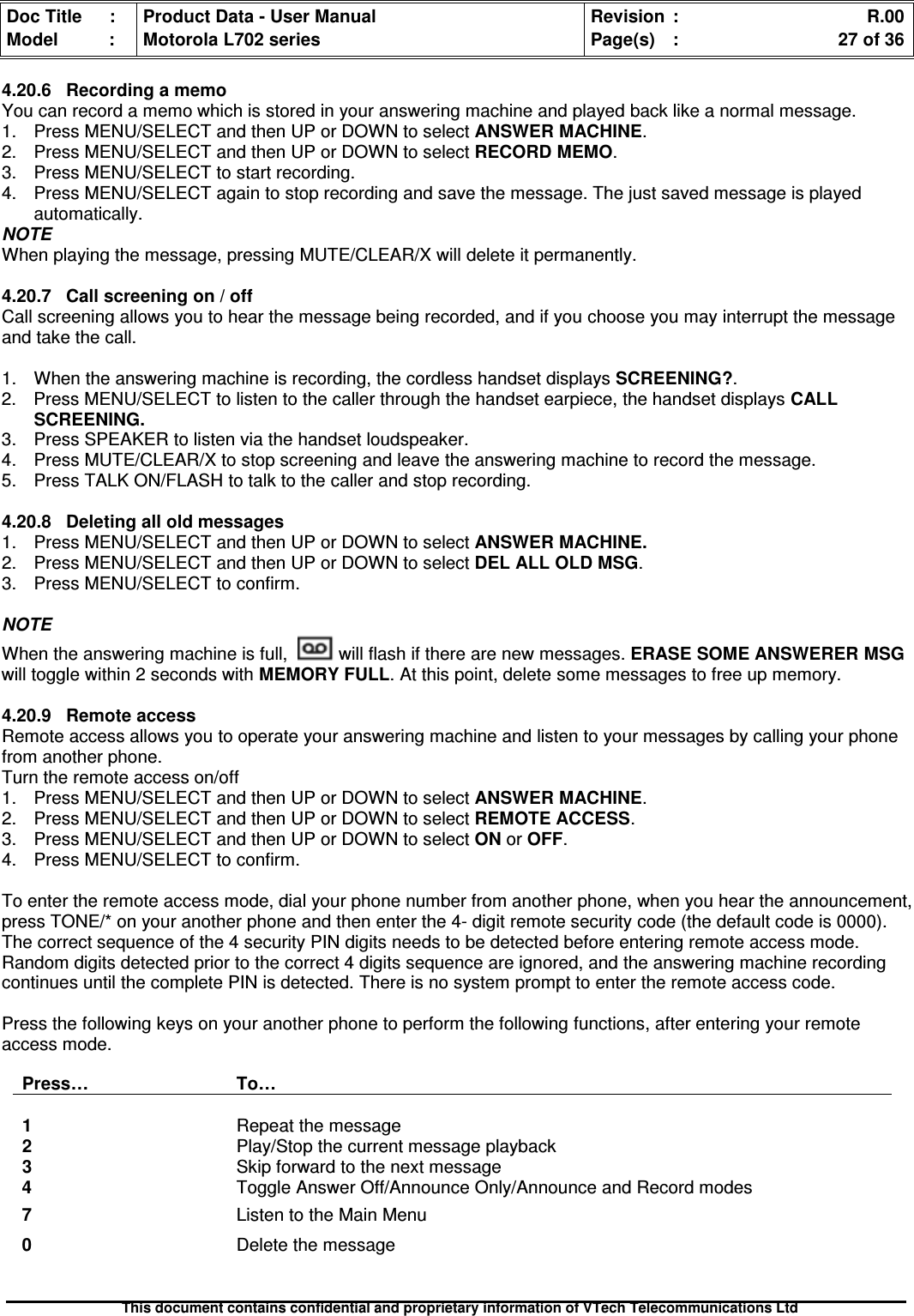 Doc Title : Product Data - User Manual Revision : R.00Model : Motorola L702 series Page(s) : 27 of 36This document contains confidential and proprietary information of VTech Telecommunications Ltd4.20.6 Recording a memoYou can record a memo which is stored in your answering machine and played back like a normal message.1. Press MENU/SELECT and then UP or DOWN to select ANSWER MACHINE.2. Press MENU/SELECT and then UP or DOWN to selectRECORDMEMO.3. Press MENU/SELECT to start recording.4. Press MENU/SELECT again to stop recording and save the message. The just saved message is playedautomatically.NOTEWhen playing the message, pressing MUTE/CLEAR/X will delete it permanently.4.20.7 Call screening on / offCall screening allows you to hear the message being recorded, and if you choose you may interrupt the messageand take the call.1. When the answering machine is recording, the cordless handset displays SCREENING?.2. Press MENU/SELECT to listen to the caller through the handset earpiece, the handset displaysCALLSCREENING.3. Press SPEAKER to listen via the handset loudspeaker.4. Press MUTE/CLEAR/X to stop screening and leave the answering machine to record the message.5. Press TALK ON/FLASH to talk to the caller and stop recording.4.20.8Deletingalloldmessages1. Press MENU/SELECT and then UP or DOWN to selectANSWERMACHINE.2. Press MENU/SELECT and then UP or DOWN to select DEL ALL OLD MSG.3. Press MENU/SELECT to confirm.NOTEWhen the answering machine is full, will flash if there are new messages. ERASE SOME ANSWERER MSGwill toggle within 2 seconds with MEMORY FULL. At this point, delete some messages to free up memory.4.20.9RemoteaccessRemote access allows you to operate your answering machine and listen to your messages by calling your phonefrom another phone.Turn the remote access on/off1. Press MENU/SELECT and then UP or DOWN to select ANSWER MACHINE.2. Press MENU/SELECT and then UP or DOWN to selectREMOTEACCESS.3. Press MENU/SELECT and then UP or DOWN to selectONorOFF.4. Press MENU/SELECT to confirm.To enter the remote access mode, dial your phone number from another phone, when you hear the announcement,press TONE/* on your another phone and then enter the 4- digit remote security code (the default code is 0000).The correct sequence of the 4 security PIN digits needs to be detected before entering remote access mode.Random digits detected prior to the correct 4 digits sequence are ignored, and the answering machine recordingcontinues until the complete PIN is detected. There is no system prompt to enter the remote access code.Press the following keys on your another phone to perform the following functions, after entering your remoteaccess mode.Press… To…1Repeat the message2Play/Stop the current message playback3Skip forward to the next message4Toggle Answer Off/Announce Only/Announce and Record modes7Listen to the Main Menu0Delete the message