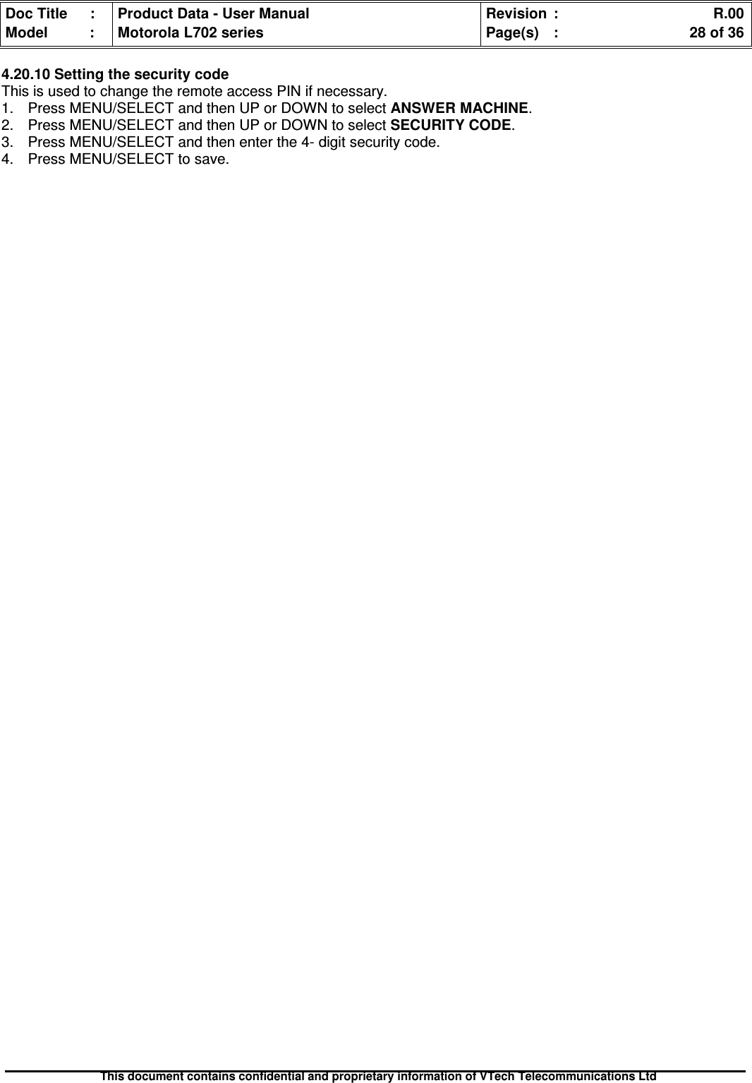 Doc Title : Product Data - User Manual Revision : R.00Model : Motorola L702 series Page(s) : 28 of 36This document contains confidential and proprietary information of VTech Telecommunications Ltd4.20.10 Setting the security codeThis is used to change the remote access PIN if necessary.1. Press MENU/SELECT and then UP or DOWN to select ANSWER MACHINE.2. Press MENU/SELECT and then UP or DOWN to selectSECURITYCODE.3. Press MENU/SELECT and then enter the 4- digit security code.4. Press MENU/SELECT to save.