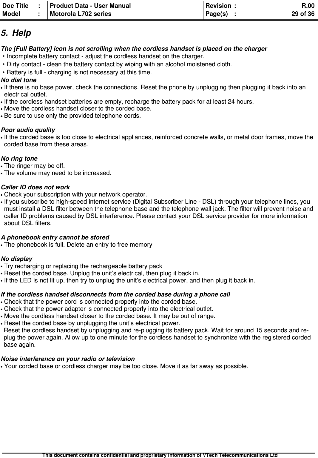 Doc Title : Product Data - User Manual Revision : R.00Model : Motorola L702 series Page(s) : 29 of 36This document contains confidential and proprietary information of VTech Telecommunications Ltd5. HelpThe [Full Battery] icon is not scrolling when the cordless handset is placed on the charger·Incomplete battery contact - adjust the cordless handset on the charger.·Dirty contact - clean the battery contact by wiping with an alcohol moistened cloth.·Battery is full - charging is not necessary at this time.No dial tone•If there is no base power, check the connections. Reset the phone by unplugging then plugging it back into anelectrical outlet.•If the cordless handset batteries are empty, recharge the battery pack for at least 24 hours.•Move the cordless handset closer to the corded base.••••Be sure to use only the provided telephone cords.Poor audio quality•If the corded base is too close to electrical appliances, reinforced concrete walls, or metal door frames, move thecorded base from these areas.No ring tone•The ringer may be off.•The volume may need to be increased.Caller ID does not work•Check your subscription with your network operator.•If you subscribe to high-speed internet service (Digital Subscriber Line - DSL) through your telephone lines, youmust install a DSL filter between the telephone base and the telephone wall jack. The filter will prevent noise andcaller ID problems caused by DSL interference. Please contact your DSL service provider for more informationabout DSL filters.A phonebook entry cannot be stored•The phonebook is full. Delete an entry to free memoryNo display•Try recharging or replacing the rechargeable battery pack•Reset the corded base. Unplug the unit’s electrical, then plug it back in.•If the LED is not lit up, then try to unplug the unit’s electrical power, and then plug it back in.If the cordless handset disconnects from the corded base during a phone call•Check that the power cord is connected properly into the corded base.•Check that the power adapter is connected properly into the electrical outlet.•Move the cordless handset closer to the corded base. It may be out of range.•Reset the corded base by unplugging the unit’s electrical power.Reset the cordless handset by unplugging and re-plugging its battery pack. Wait for around 15 seconds and re-plug the power again. Allow up to one minute for the cordless handset to synchronize with the registered cordedbase again.Noise interference on your radio or television•Your corded base or cordless charger may be too close. Move it as far away as possible.