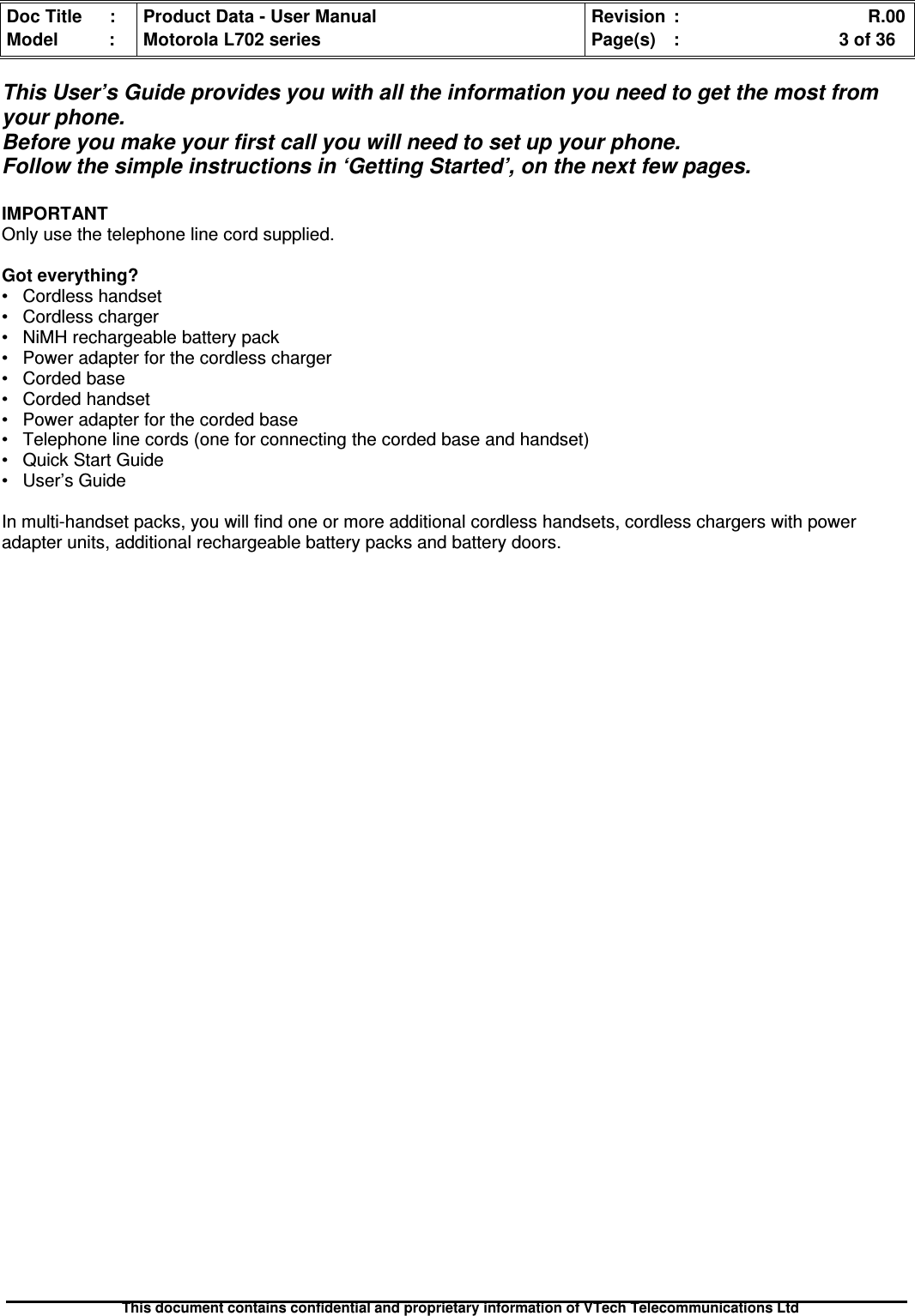 Doc Title : Product Data - User Manual Revision : R.00Model : Motorola L702 series Page(s) : 3 of 36This document contains confidential and proprietary information of VTech Telecommunications LtdThis User’s Guide provides you with all the information you need to get the most fromyour phone.Before you make your first call you will need to set up your phone.Follow the simple instructions in ‘Getting Started’, on the next few pages.IMPORTANTOnly use the telephone line cord supplied.Got everything?• Cordless handset• Cordless charger• NiMH rechargeable battery pack• Power adapter for the cordless charger• Corded base• Corded handset• Power adapter for the corded base• Telephone line cords (one for connecting the corded base and handset)• Quick Start Guide• User’s GuideIn multi-handset packs, you will find one or more additional cordless handsets, cordless chargers with poweradapter units, additional rechargeable battery packs and battery doors.