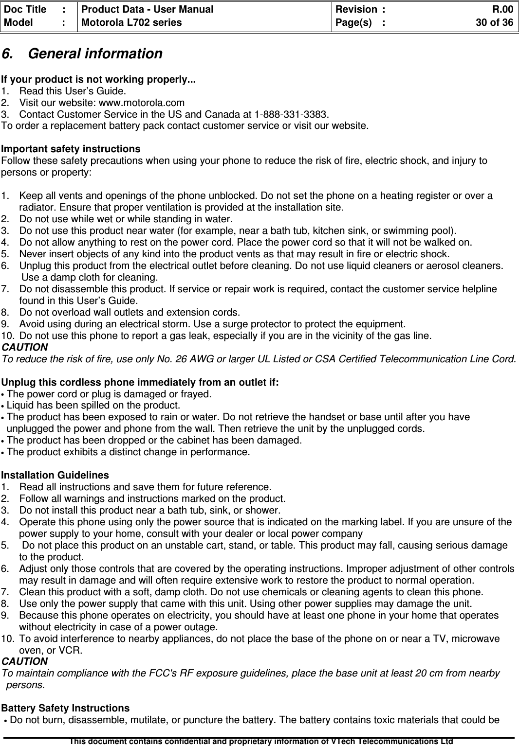 Doc Title : Product Data - User Manual Revision : R.00Model : Motorola L702 series Page(s) : 30 of 36This document contains confidential and proprietary information of VTech Telecommunications Ltd6. General informationIf your product is not working properly...1. Read this User’s Guide.2. Visit our website: www.motorola.com3. Contact Customer Service in the US and Canada at 1-888-331-3383.To order a replacement battery pack contact customer service or visit our website.Important safety instructionsFollow these safety precautions when using your phone to reduce the risk of fire, electric shock, and injury topersons or property:1. Keep all vents and openings of the phone unblocked. Do not set the phone on a heating register or over aradiator. Ensure that proper ventilation is provided at the installation site.2. Do not use while wet or while standing in water.3. Do not use this product near water (for example, near a bath tub, kitchen sink, or swimming pool).4. Do not allow anything to rest on the power cord. Place the power cord so that it will not be walked on.5. Never insert objects of any kind into the product vents as that may result in fire or electric shock.6. Unplug this product from the electrical outlet before cleaning. Do not use liquid cleaners or aerosol cleaners.Use a damp cloth for cleaning.7. Do not disassemble this product. If service or repair work is required, contact the customer service helplinefound in this User’s Guide.8. Do not overload wall outlets and extension cords.9. Avoid using during an electrical storm. Use a surge protector to protect the equipment.10. Do not use this phone to report a gas leak, especially if you are in the vicinity of the gas line.CAUTIONTo reduce the risk of fire, use only No. 26 AWG or larger UL Listed or CSA Certified Telecommunication Line Cord.Unplug this cordless phone immediately from an outlet if:•The power cord or plug is damaged or frayed.•Liquid has been spilled on the product.•The product has been exposed to rain or water. Do not retrieve the handset or base until after you haveunplugged the power and phone from the wall. Then retrieve the unit by the unplugged cords.•The product has been dropped or the cabinet has been damaged.•The product exhibits a distinct change in performance.Installation Guidelines1. Read all instructions and save them for future reference.2. Follow all warnings and instructions marked on the product.3. Do not install this product near a bath tub, sink, or shower.4. Operate this phone using only the power source that is indicated on the marking label. If you are unsure of thepower supply to your home, consult with your dealer or local power company5. Do not place this product on an unstable cart, stand, or table. This product may fall, causing serious damageto the product.6. Adjust only those controls that are covered by the operating instructions. Improper adjustment of other controlsmay result in damage and will often require extensive work to restore the product to normal operation.7. Clean this product with a soft, damp cloth. Do not use chemicals or cleaning agents to clean this phone.8. Use only the power supply that came with this unit. Using other power supplies may damage the unit.9. Because this phone operates on electricity, you should have at least one phone in your home that operateswithout electricity in case of a power outage.10. To avoid interference to nearby appliances, do not place the base of the phone on or near a TV, microwaveoven, or VCR.CAUTIONTo maintain compliance with the FCC&apos;s RF exposure guidelines, place the base unit at least 20 cm from nearbypersons.Battery Safety Instructions•Do not burn, disassemble, mutilate, or puncture the battery. The battery contains toxic materials that could be