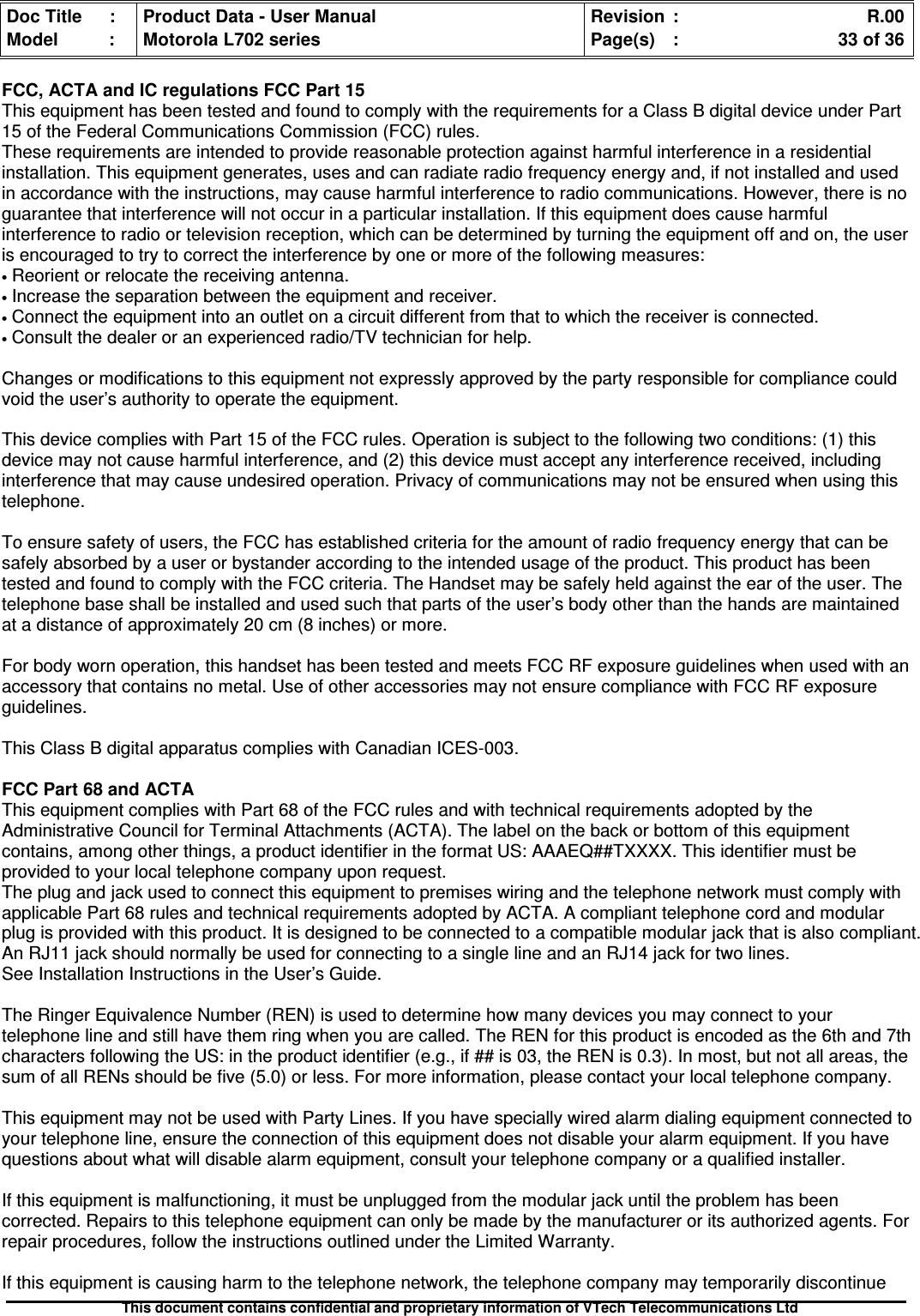 Doc Title : Product Data - User Manual Revision : R.00Model : Motorola L702 series Page(s) : 33 of 36This document contains confidential and proprietary information of VTech Telecommunications LtdFCC, ACTA and IC regulations FCC Part 15This equipment has been tested and found to comply with the requirements for a Class B digital device under Part15 of the Federal Communications Commission (FCC) rules.These requirements are intended to provide reasonable protection against harmful interference in a residentialinstallation. This equipment generates, uses and can radiate radio frequency energy and, if not installed and usedin accordance with the instructions, may cause harmful interference to radio communications. However, there is noguarantee that interference will not occur in a particular installation. If this equipment does cause harmfulinterference to radio or television reception, which can be determined by turning the equipment off and on, the useris encouraged to try to correct the interference by one or more of the following measures:•Reorient or relocate the receiving antenna.•Increase the separation between the equipment and receiver.•Connect the equipment into an outlet on a circuit different from that to which the receiver is connected.•Consult the dealer or an experienced radio/TV technician for help.Changes or modifications to this equipment not expressly approved by the party responsible for compliance couldvoid the user’s authority to operate the equipment.This device complies with Part 15 of the FCC rules. Operation is subject to the following two conditions: (1) thisdevice may not cause harmful interference, and (2) this device must accept any interference received, includinginterference that may cause undesired operation. Privacy of communications may not be ensured when using thistelephone.To ensure safety of users, the FCC has established criteria for the amount of radio frequency energy that can besafely absorbed by a user or bystander according to the intended usage of the product. This product has beentested and found to comply with the FCC criteria. The Handset may be safely held against the ear of the user. Thetelephone base shall be installed and used such that parts of the user’s body other than the hands are maintainedat a distance of approximately 20 cm (8 inches) or more.For body worn operation, this handset has been tested and meets FCC RF exposure guidelines when used with anaccessory that contains no metal. Use of other accessories may not ensure compliance with FCC RF exposureguidelines.This Class B digital apparatus complies with Canadian ICES-003.FCC Part 68 and ACTAThis equipment complies with Part 68 of the FCC rules and with technical requirements adopted by theAdministrative Council for Terminal Attachments (ACTA). The label on the back or bottom of this equipmentcontains, among other things, a product identifier in the format US: AAAEQ##TXXXX. This identifier must beprovided to your local telephone company upon request.The plug and jack used to connect this equipment to premises wiring and the telephone network must comply withapplicable Part 68 rules and technical requirements adopted by ACTA. A compliant telephone cord and modularplug is provided with this product. It is designed to be connected to a compatible modular jack that is also compliant.An RJ11 jack should normally be used for connecting to a single line and an RJ14 jack for two lines.See Installation Instructions in the User’s Guide.The Ringer Equivalence Number (REN) is used to determine how many devices you may connect to yourtelephone line and still have them ring when you are called. The REN for this product is encoded as the 6th and 7thcharacters following the US: in the product identifier (e.g., if ## is 03, the REN is 0.3). In most, but not all areas, thesum of all RENs should be five (5.0) or less. For more information, please contact your local telephone company.This equipment may not be used with Party Lines. If you have specially wired alarm dialing equipment connected toyour telephone line, ensure the connection of this equipment does not disable your alarm equipment. If you havequestions about what will disable alarm equipment, consult your telephone company or a qualified installer.If this equipment is malfunctioning, it must be unplugged from the modular jack until the problem has beencorrected. Repairs to this telephone equipment can only be made by the manufacturer or its authorized agents. Forrepair procedures, follow the instructions outlined under the Limited Warranty.If this equipment is causing harm to the telephone network, the telephone company may temporarily discontinue